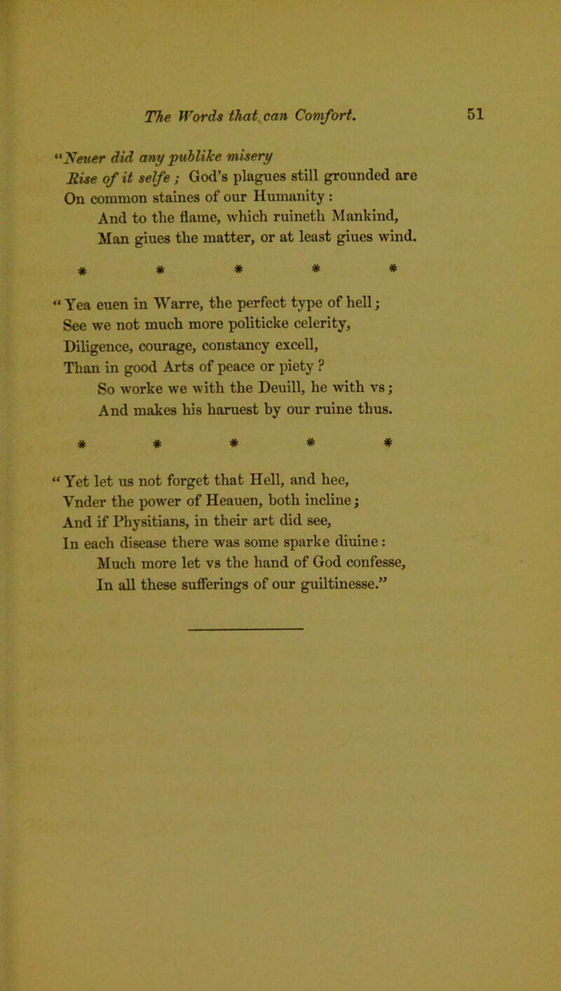 The Words that^can Comfort. “2ifet<er did any pvhlike misery Rise of it selfe; God’s plagues still grounded are On common staines of our Humanity : And to the flame, which ruineth Mankind, Man giues the matter, or at least giues wind. * * * * * “ Yea euen in Warre, the perfect type of hell; See we not much more politicke celerity. Diligence, courage, constancy excell. Than in good Arts of peace or piety ? So worke we with the Deuill, he with vs; And makes his haruest by our mine thus. * * * * * “ Yet let us not forget that Hell, and hee, Vnder the power of Heauen, both incline j And if Physitians, in their art did see. In each disease there was some sparke diuine: Much more let vs the hand of God confesse. In all these sufferings of our guiltinesse.”