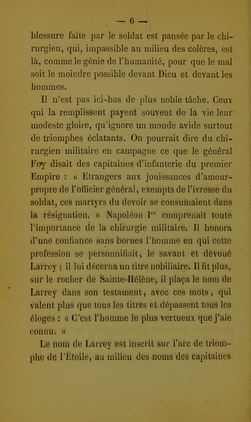 blessure faite par le soldat est pansée par le chi- rurgien, qui, impassible au milieu des colères, est là, comme le génie de l’humanité, pour que le mal soit le moindre possible devant Dieu et devant les hommes. Il n'est pas ici-bas de plus noble tâche. Ceux qui la remplissent payent souvent de la vie leur modeste gloire, qu’ignore un monde avide surtout de triomphes éclatants. On pourrait dire du chi- rurgien militaire en campagne ce que le général Foy disait des capitaines d’infanterie du premier Empire : « Etrangers aux jouissances d’amour- propre de l’officier général, exempts de l’ivresse du soldat, ces martyrs du devoir se consumaient dans la résignation. » Napoléon Ier comprenait toute l’importance de la chirurgie militaire. Il honora d’une confiance sans bornes l’homme en qui cette profession se personnifiait, le savant et dévoué Larrey ; il lui décerna un titre nobiliaire. Il fit plus, sur le rocher de Sainte-Hélène, il plaça le nom de Larrey dans son testament * avec ces mots, qui valent plus que tous les titres et dépassent tous les éloges : « C’est l’homme le plus vertueux que j’aie connu. » Le nom de Larrey est inscrit sur l’arc de triom- phe de l’Étoile, au milieu des noms des capitaines