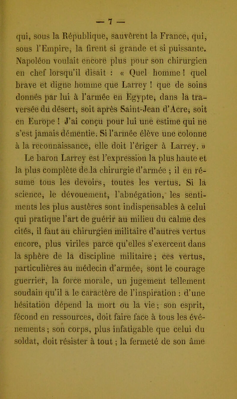 qui, sous la République, sauvèrent la France, qui, sous l’Empire, la firent si grande et si puissante. Napoléon voulait encore plus pour son chirurgien en chef lorsqu’il disait : « Quel homme ! quel brave et digne homme que Larrey ! que de soins donnés par lui à l’armée en Egypte, dans la tra- versée du désert, soit après Saint-Jean d’Acre, soit en Europe ! J’ai conçu pour lui une estime qui ne s’est jamais démentie. Si l’armée élève une colonne à la reconnaissance, elle doit l’ériger à Larrey. » Le baron Larrey est l’expression la plus haute et la plus complète de.la chirurgie d’armée ; il en ré- sume tous les devoirs, toutes les vertus. Si la science, le dévouement, l’abnégation, les senti- ments les plus austères sont indispensables à celui qui pratique l’art de guérir au milieu du calme des cités, il faut au chirurgien militaire d’autres vertus encore, plus viriles parce qu’elles s’exercent dans la sphère de la discipline militaire ; ces vertus, particulières au médecin d’armée, sont le courage guerrier, la force morale, un jugement tellement soudain qu’il a le caractère de l’inspiration : d’une hésitation dépend la mort ou la vie; son esprit, fécond en ressources, doit faire face à tous les évé- nements ; son corps, plus infatigable que celui du soldat, doit résister à tout ; la fermeté de son âme