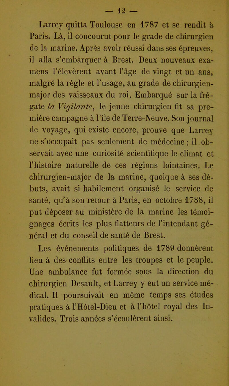 Larrey quitta Toulouse en 1787 et se rendit à, Paris. Là, il concourut pour le grade de chirurgien de la marine. Après avoir réussi dans ses épreuves, il alla s’embarquer à Brest. Deux nouveaux exa- mens l’élevèrent avant l’âge de vingt et un ans, malgré la règle et l’usage, au grade de chirurgien- major des vaisseaux du roi. Embarqué sur la fré- gate la Vigilante, le jeune chirurgien fit sa pre- mière campagne à l’îie de Terre-Neuve. Son journal de voyage, qui existe encore, prouve que Larrey ne s’occupait pas seulement de médecine ; il ob- servait avec une curiosité scientifique le climat et l’histoire naturelle de ces régions lointaines. Le chirurgien-major de la marine, quoique à ses dé- buts, avait si habilement organisé le service de santé, qu’à son retour à Paris, en octobre 1788, il put déposer au ministère de la marine les témoi- gnages écrits les plus flatteurs de l’intendant gé- néral et du conseil de santé de Brest. Les événements politiques de 1789 donnèrent lieu à des conflits entre les troupes et le peuple. Une ambulance fut formée sous la direction du chirurgien Desault, et Larrey y eut un service mé- dical. Il poursuivait en môme temps ses études pratiques à l’Hôtel-Dieu et à l’hôtel royal des In- valides. Trois années s’écoulèrent ainsi.