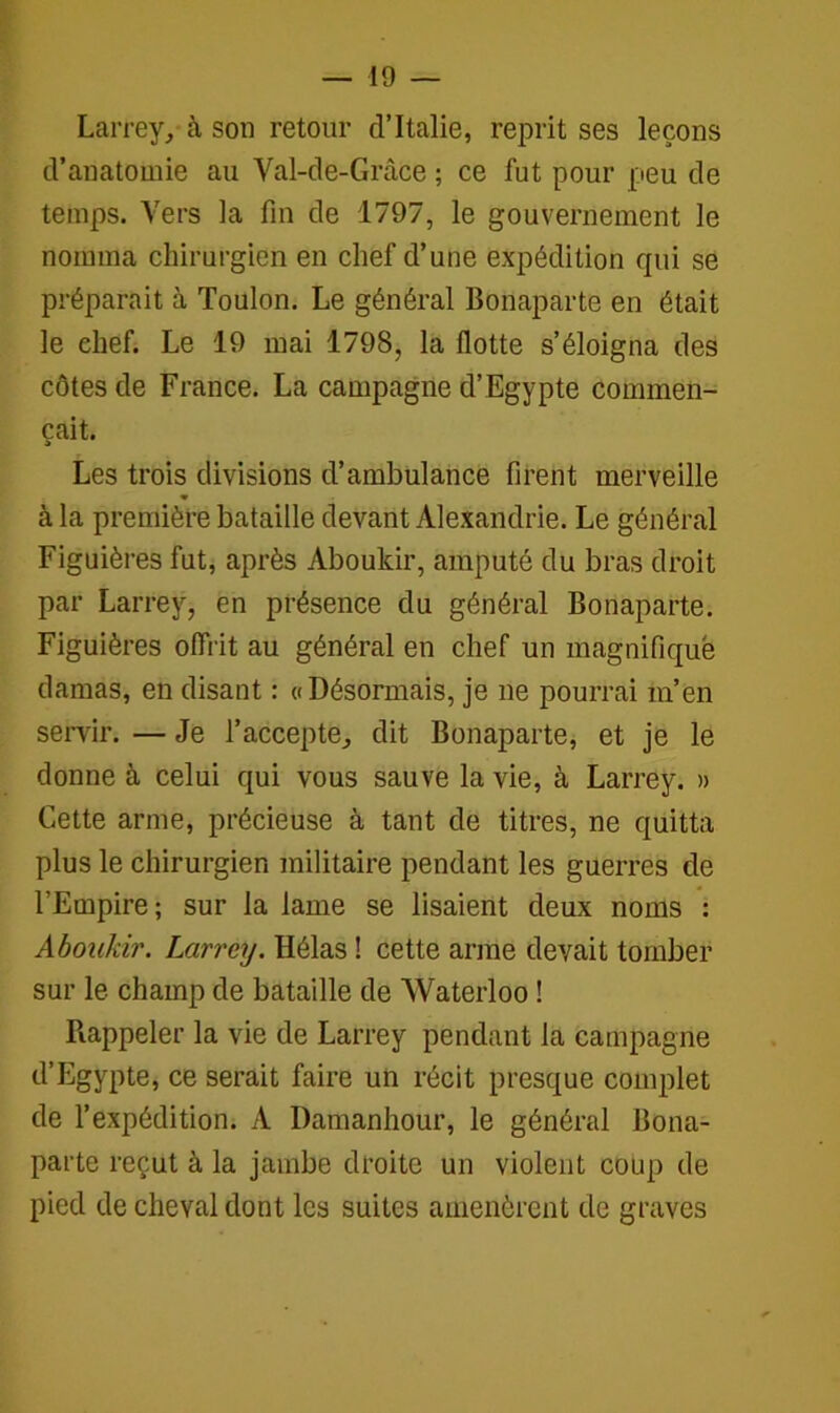 Larrey, à son retour d’Italie, reprit ses leçons d’anatomie au Val-de-Grâce ; ce fut pour peu de temps. Vers la fin de 1797, le gouvernement le nomma chirurgien en chef d’une expédition qui se préparait à Toulon. Le général Bonaparte en était le chef. Le 19 mai 1798, la flotte s’éloigna des côtes de France. La campagne d’Egypte commen- çait. Les trois divisions d’ambulance firent merveille à la première bataille devant Alexandrie. Le général Figuières fut, après Aboukir, amputé du bras droit par Larrey, en présence du général Bonaparte. Figuières offrit au général en chef un magnifique damas, en disant : «Désormais, je ne pourrai m’en servir. — Je l’accepte, dit Bonaparte, et je le donne à celui qui vous sauve la vie, à Larrey. » Cette arme, précieuse à tant de titres, ne quitta plus le chirurgien militaire pendant les guerres de l’Empire; sur la lame se lisaient deux noms : Aboukir. Larrey. Hélas ! cette arme devait tomber sur le champ de bataille de Waterloo ! Rappeler la vie de Larrey pendant la campagne d’Egypte, ce serait faire un récit presque complet de l’expédition. A Damanhour, le général Bona- parte reçut à la jambe droite un violent coup de pied de cheval dont les suites amenèrent de graves