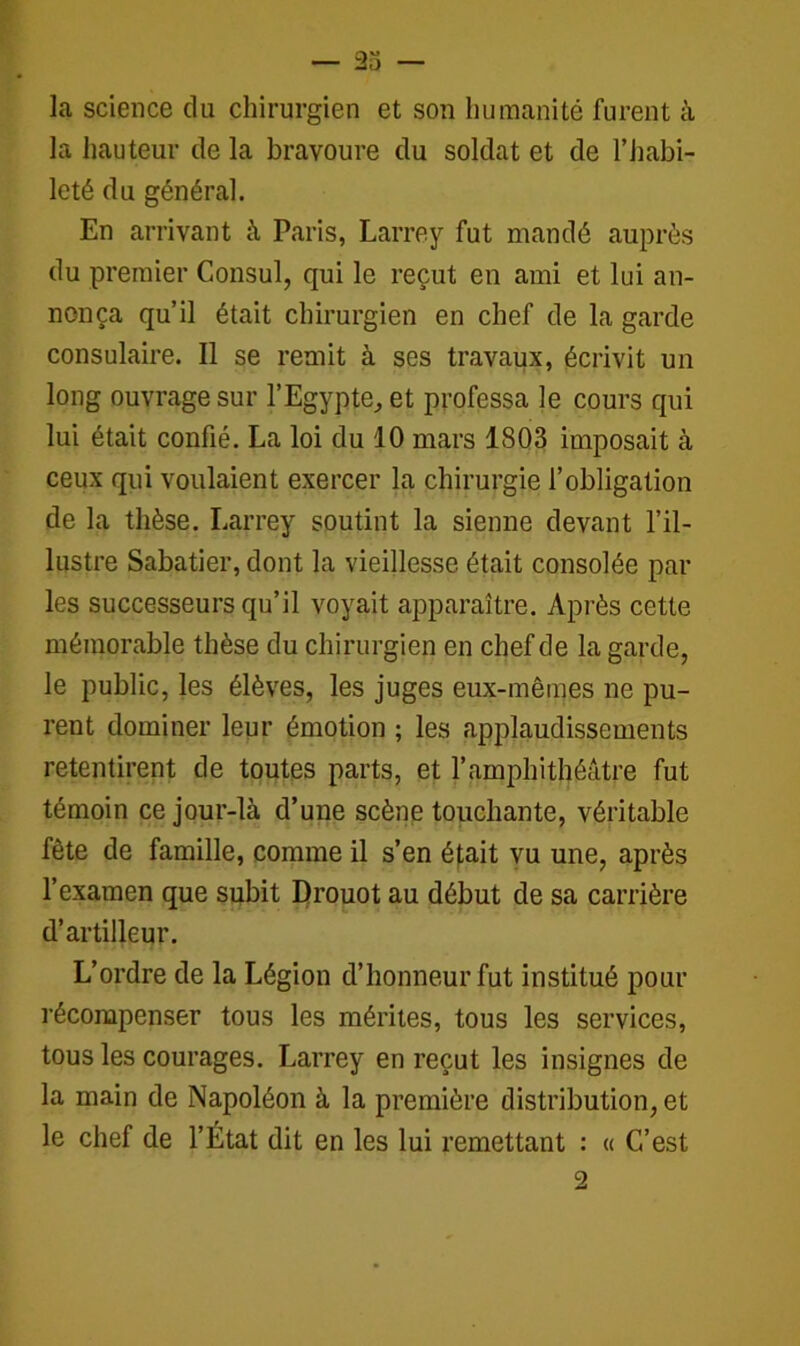 la science du chirurgien et son humanité furent à la hauteur de la bravoure du soldat et de l’habi- leté du général. En arrivant à Paris, Larrey fut mandé auprès du premier Consul, qui le reçut en ami et lui an- nonça qu’il était chirurgien en chef de la garde consulaire. Il se remit à ses travaux, écrivit un long ouvrage sur l’Egypte, et professa le cours qui lui était confié. La loi du 10 mars 1803 imposait à ceux qui voulaient exercer la chirurgie l’obligation de la thèse. Larrey soutint la sienne devant l’il- lustre Sabatier, dont la vieillesse était consolée par les successeurs qu’il voyait apparaître. Après cette mémorable thèse du chirurgien en chef de la garde, le public, les élèves, les juges eux-mêmes ne pu- rent dominer leur émotion ; les applaudissements retentirent de toutes parts, et l’amphithéâtre fut témoin ce jour-là d’une scène touchante, véritable fête de famille, comme il s’en était vu une, après l’examen que subit Drouot au début de sa carrière d’artilleur. L’ordre de la Légion d’honneur fut institué pour récompenser tous les mérites, tous les services, tous les courages. Larrey en reçut les insignes de la main de Napoléon à la première distribution, et le chef de l’État dit en les lui remettant : « C’est 2