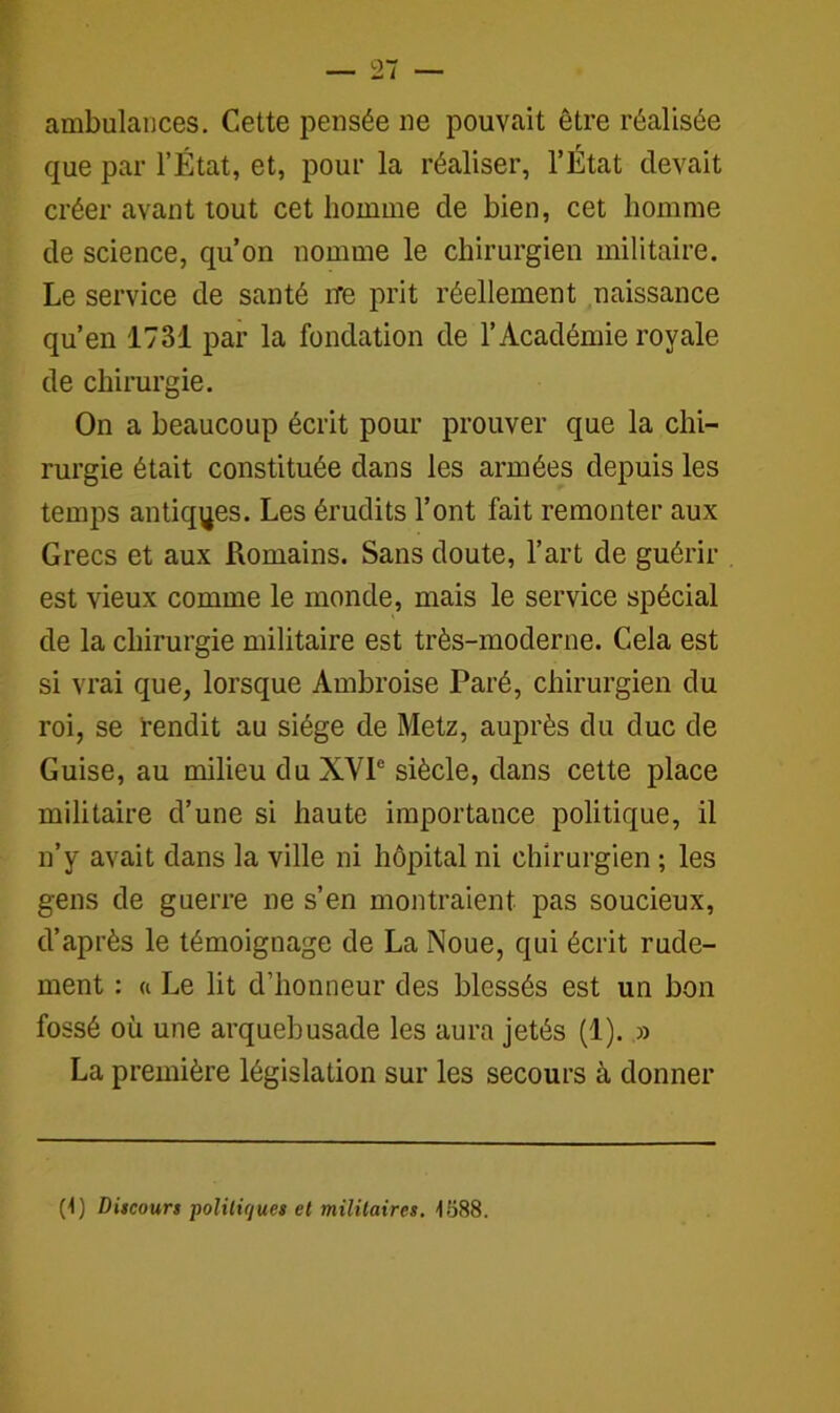 ambulances. Cette pensée ne pouvait être réalisée que par l’État, et, pour la réaliser, l’État devait créer avant tout cet homme de bien, cet homme de science, qu’on nomme le chirurgien militaire. Le service de santé ire prit réellement naissance qu’en 1731 par la fondation de l’Académie royale de chirurgie. On a beaucoup écrit pour prouver que la chi- rurgie était constituée dans les armées depuis les temps antiques. Les érudits l’ont fait remonter aux Grecs et aux Romains. Sans doute, l’art de guérir est vieux comme le monde, mais le service spécial de la chirurgie militaire est très-moderne. Cela est si vrai que, lorsque Ambroise Paré, chirurgien du roi, se rendit au siège de Metz, auprès du duc de Guise, au milieu du XVIe siècle, dans cette place militaire d’une si haute importance politique, il n’y avait dans la ville ni hôpital ni chirurgien ; les gens de guerre ne s’en montraient pas soucieux, d’après le témoignage de La Noue, qui écrit rude- ment : « Le lit d’honneur des blessés est un bon fossé où une arquebusade les aura jetés (1). » La première législation sur les secours à donner (1) Discours politiques et militaires. 1888.