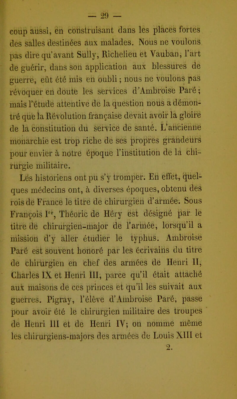 coup aussi, en construisant clans les places fortes des salles destinées aux malades. Nous ne voulons pas dire qu’avant Sully, Richelieu et Vauban, l’art de guérir, dans son application aux blessures de guerre, eût été mis en oubli ; nous ne voulons pas révoquer en doute les services d'Ambroise Paré ; mais l’étude attentive de la question nous a démon- tré que la Révolution française devait avoir la gloire de la constitution du service de santé. L’ancienne monarchie est trop riche de ses propres grandeurs pour envier à notre époque l’institution de la chi- rurgie militaire. Lés historiens ont pu s’y tromper. En effet, quel- ques médecins ont, à diverses époques, obtenu des rois de France le titre de chirurgien d’armée. Sous François 1er, Théorie de Héry est désigné par le titre de chirurgien-major de l’armée, lorsqu’il a mission cl’y aller étudier le typhus. Ambroise Paré est souvent honoré par les écrivains du titre de chirurgien en chef des armées de Henri II, Charles IX et Henri III, parce qu’il était attaché aux maisons de ces princes et qu’il les suivait aux guerres. Pigray, l’élève d’Ambroise Paré, passe pour avoir été le chirurgien militaire des troupes de Henri 111 et de Henri IV; on nomme même les chirurgiens-majors des armées de Louis XIII et 2.