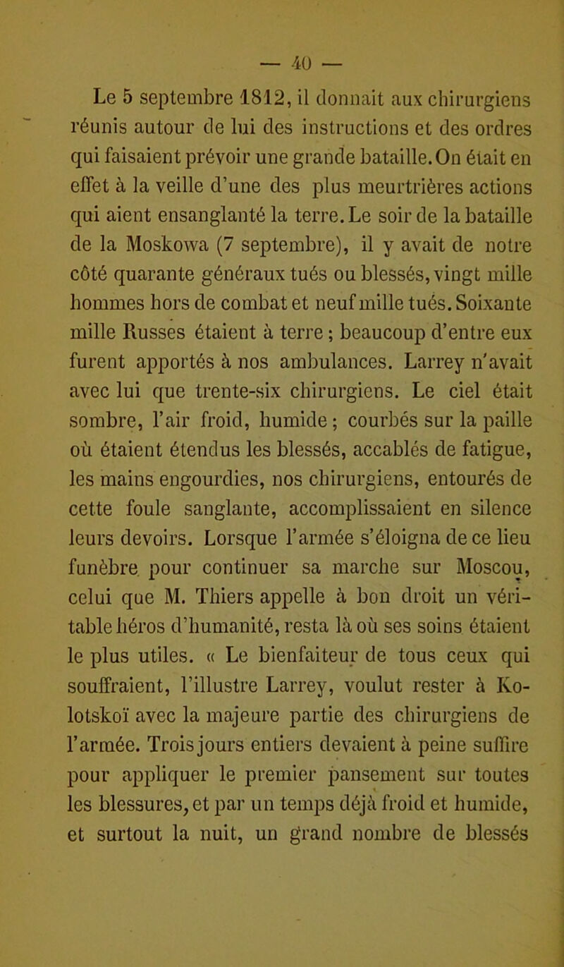 Le 5 septembre 1812, il donnait aux chirurgiens réunis autour de lui des instructions et des ordres qui faisaient prévoir une grande bataille. On était en effet à la veille d’une des plus meurtrières actions qui aient ensanglanté la terre. Le soir de la bataille de la Moskowa (7 septembre), il y avait de notre côté quarante généraux tués ou blessés, vingt mille hommes hors de combat et neuf mille tués. Soixante mille Russes étaient à terre ; beaucoup d’entre eux furent apportés à nos ambulances. Larrey n'avait avec lui que trente-six chirurgiens. Le ciel était sombre, l’air froid, humide ; courbés sur la paille où étaient étendus les blessés, accablés de fatigue, les mains engourdies, nos chirurgiens, entourés de cette foule sanglante, accomplissaient en silence leurs devoirs. Lorsque l’armée s’éloigna de ce lieu funèbre pour continuer sa marche sur Moscou, celui que M. Thiers appelle à bon droit un véri- table héros d’humanité, resta là où ses soins étaient le plus utiles. « Le bienfaiteur de tous ceux qui souffraient, l’illustre Larrey, voulut rester à Ivo- lotskoï avec la majeure partie des chirurgiens de l’armée. Trois jours entiers devaient à peine suffire pour appliquer le premier pansement sur toutes les blessures, et par un temps déjà froid et humide, et surtout la nuit, un grand nombre de blessés