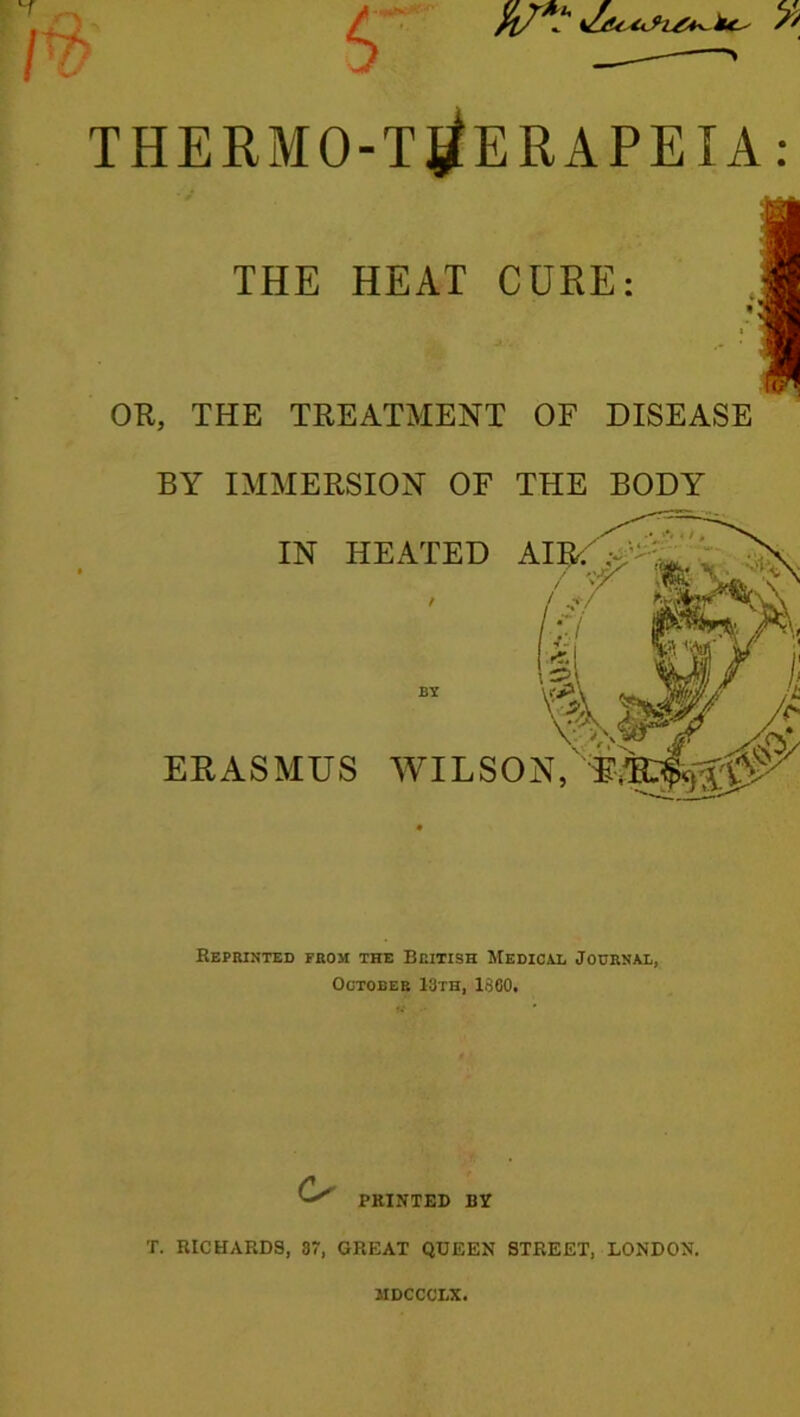 5' fl/? iu,- /' THERMO-T^ERAPEIA: THE HEAT CURE: OR, THE TREATMENT OF DISEASE BY IMMERSION OF THE BODY IN HEATED A \, ERASMUS WILSON, E Reprinted from the British Medical Journal, October I3th, I860. o PRINTED BY T. RICHARDS, 87, GREAT QUEEN STREET, LONDON. MDCCCI.X.