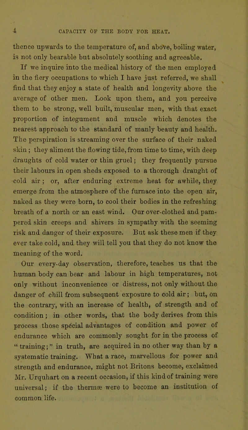 thence upwards to the temperature of, and above, boiling water, is not only bearable but absolutely soothing and agreeable. If we inquire into the medical history of the men employed in the fiery occupations to which I have just referred, we shall find that they enjoy a state of health and longevity above the average of other men. Look upon them, and you perceive them to be strong, well built, muscular men, with that exact proportion of integument and muscle which denotes the nearest approach to the standard of manly beauty and health. The perspiration is streaming over the surface of their naked skin ; they aliment the flowing tide, from time to time, with deep draughts of cold water or thin gruel; they frequently pursue their labours in open sheds exposed to a thorough draught of •cold air; or, after enduring extreme heat for awhile, they emerge from the atmosphere of the furnace into the open air, naked as they were born, to cool their bodies in the refreshing breath of a north or an east wind. Our over-clothed and pam- pered skin creeps and shivers in sympathy with the seeming risk and danger of their exposure. But ask these men if they ever take cold, and they will tell you that they do not know the meaning of the word. Our every-day observation, therefore, teaches us that the human body can bear and labour in high temperatures, not only without inconvenience or distress, not only without the danger of chill from subsequent exposure to cold air; hut, on the contrary, with an increase of health, of strength and of condition; in other words, that the body derives from this process those special advantages of condition and power of endurance which are commonly sought for in the process of “ training; ” in truth, are acquired in no other way than by a systematic training. What a race, marvellous for power and strength and endurance, might not Britons become, exclaimed Mr. Urquhart on a recent occasion, if this kind of training were universal; if the thermee were to become an institution of common life.