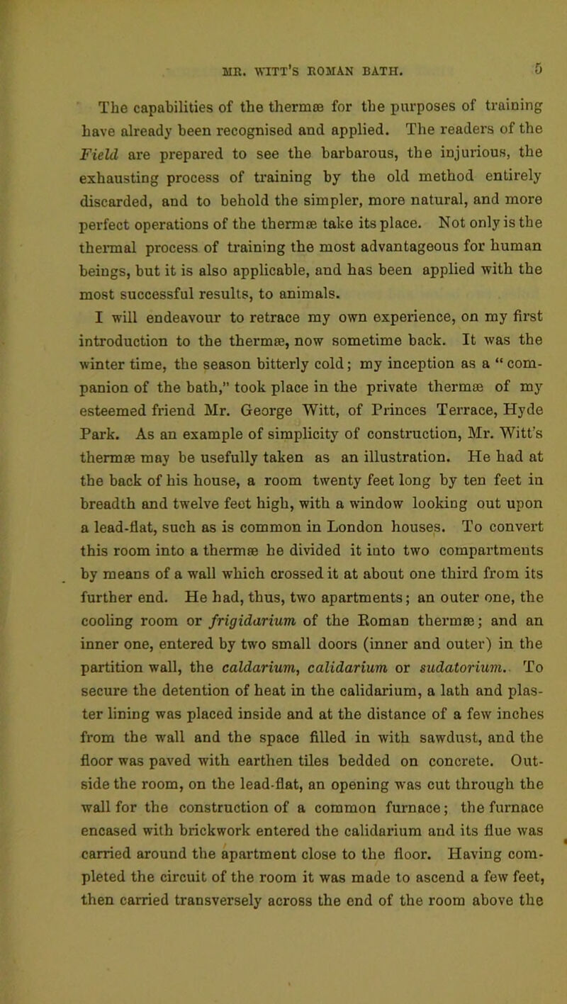 The capabilities of the thermos for the purposes of training have already been recognised and applied. The readers of the Field are prepared to see the barbarous, the injurious, the exhausting process of training by the old method entirely discarded, and to behold the simpler, more natural, and more perfect operations of the thermoe take its place. Not only is the thermal process of training the most advantageous for human beings, but it is also applicable, and has been applied with the most successful results, to animals. I will endeavour to retrace my own experience, on my first introduction to the thermic, now sometime back. It was the winter time, the season bitterly cold; my inception as a “ com- panion of the bath,” took place in the private thermae of my esteemed friend Mr. George Witt, of Princes Terrace, Hyde Park. As an example of simplicity of construction, Mr. Witt’s thermae may be usefully taken as an illustration. He had at the back of his house, a room twenty feet long by ten feet in breadth and twelve feet high, with a window looking out upon a lead-flat, such as is common in London houses. To convert this room into a thermae he divided it into two compartments by means of a wall which crossedit at about one third from its further end. He had, thus, two apartments; an outer one, the cooling room or frigidarium of the Roman thermae; and an inner one, entered by two small doors (inner and outer) in the partition wall, the caldarium, calidarium or sudatorium. To secure the detention of heat in the calidarium, a lath and plas- ter lining was placed inside and at the distance of a few inches from the wall and the space filled in with sawdust, and the floor was paved with earthen tiles bedded on concrete. Out- side the room, on the lead-flat, an opening was cut through the wall for the construction of a common furnace; the furnace encased with brickwork entered the calidarium and its flue was carried around the apartment close to the floor. Having com- pleted the circuit of the room it was made to ascend a few feet, then carried transversely across the end of the room above the