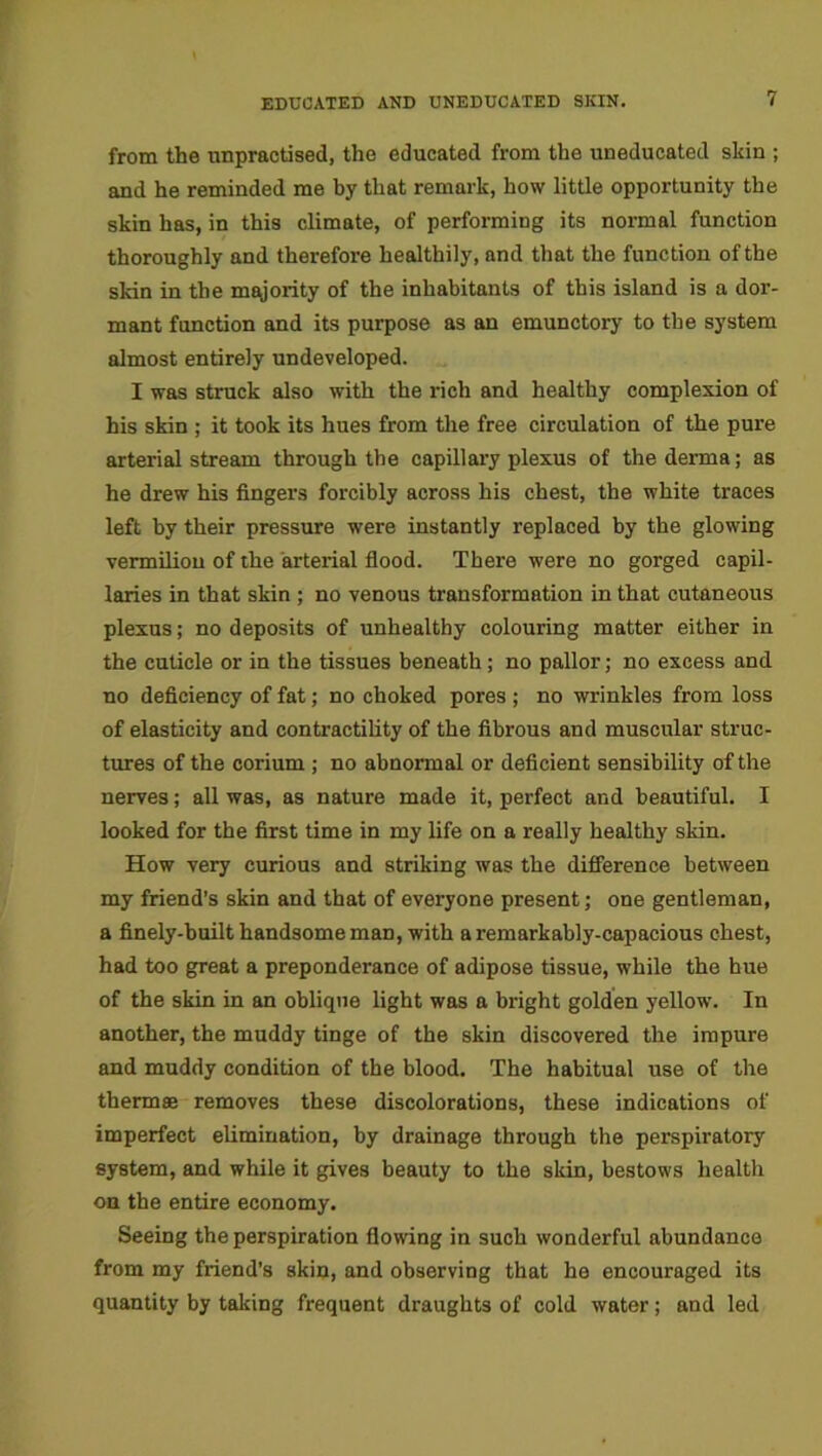 EDUCATED AND UNEDUCATED SKIN. from the unpractised, the educated from the uneducated skin ; and he reminded me by that remark, how little opportunity the skin has, in this climate, of performing its normal function thoroughly and therefore healthily, and that the function of the skin in the majority of the inhabitants of this island is a dor- mant function and its purpose as an emunctory to the system almost entirely undeveloped. I was struck also with the rich and healthy complexion of his skin ; it took its hues from the free circulation of the pure arterial stream through the capillary plexus of the derma; as he drew his fingers forcibly across his chest, the white traces left by their pressure were instantly replaced by the glowing vermilion of the arterial flood. There were no gorged capil- laries in that skin ; no venous transformation in that cutaneous plexus; no deposits of unhealthy colouring matter either in the cuticle or in the tissues beneath; no pallor; no excess and no deficiency of fat; no choked pores ; no wrinkles from loss of elasticity and contractility of the fibrous and muscular struc- tures of the corium ; no abnormal or deficient sensibility of the nerves; all was, as nature made it, perfect and beautiful. I looked for the first time in my life on a really healthy skin. How very curious and striking was the difference between my friend’s skin and that of everyone present; one gentleman, a finely-built handsome man, with a remarkably-capacious chest, had too great a preponderance of adipose tissue, while the hue of the skin in an oblique light was a bright golden yellow. In another, the muddy tinge of the skin discovered the impure and muddy condition of the blood. The habitual use of the thermae removes these discolorations, these indications of imperfect elimination, by drainage through the perspiratory system, and while it gives beauty to the skin, bestows health on the entire economy. Seeing the perspiration flowing in such wonderful abundance from my friend’s skin, and observing that he encouraged its quantity by talking frequent draughts of cold water; and led