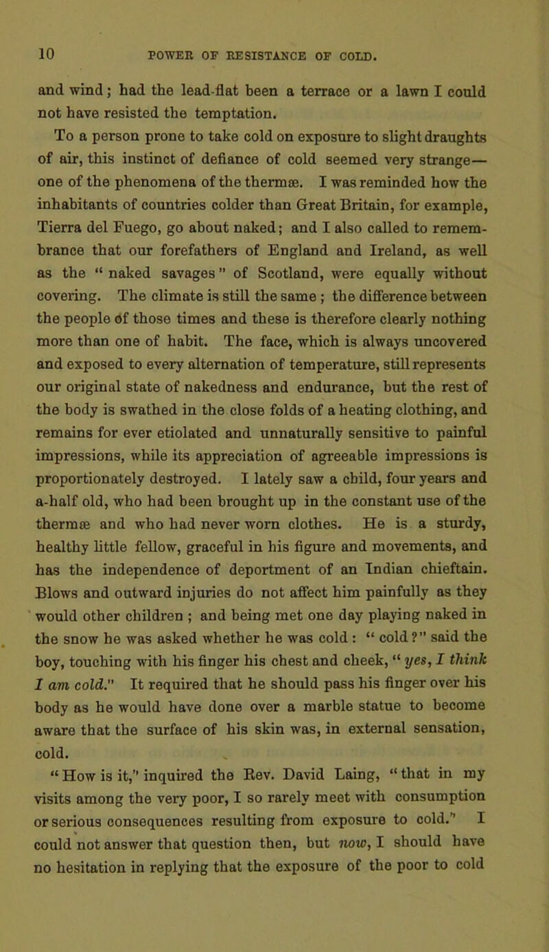 and wind; had the lead-flat been a terrace or a lawn I could not have resisted the temptation. To a person prone to take cold on exposure to slight draughts of air, this instinct of defiance of cold seemed very strange— one of the phenomena of the therm®. I was reminded how the inhabitants of countries colder than Great Britain, for example, Tierra del Fuego, go about naked; and I also called to remem- brance that our forefathers of England and Ireland, as well as the “ naked savages ” of Scotland, were equally without covering. The climate is still the same ; the difference between the people of those times and these is therefore clearly nothing more than one of habit. The face, which is always uncovered and exposed to every alternation of temperature, still represents our original state of nakedness and endurance, but the rest of the body is swathed in the close folds of a heating clothing, and remains for ever etiolated and unnaturally sensitive to painful impressions, while its appreciation of agreeable impressions is proportionately destroyed. I lately saw a child, four years and a-half old, who had been brought up in the constant use of the therm® and who had never worn clothes. He is a sturdy, healthy little fellow, graceful in his figure and movements, and has the independence of deportment of an Indian chieftain. Blows and outward injuries do not affect him painfully as they would other children ; and being met one day playing naked in the snow he was asked whether he was cold: “ cold?” said the boy, touching with his finger his chest and cheek, “ yes, I think I am cold.” It required that he should pass his finger over his body as he would have done over a marble statue to become aware that the surface of his skin was, in external sensation, cold. “ How is it,’1 inquired the Bev. David Laing, “ that in my visits among the very poor, I so rarely meet with consumption or serious consequences resulting from exposure to cold.” I could not answer that question then, but now, I should have no hesitation in replying that the exposure of the poor to cold