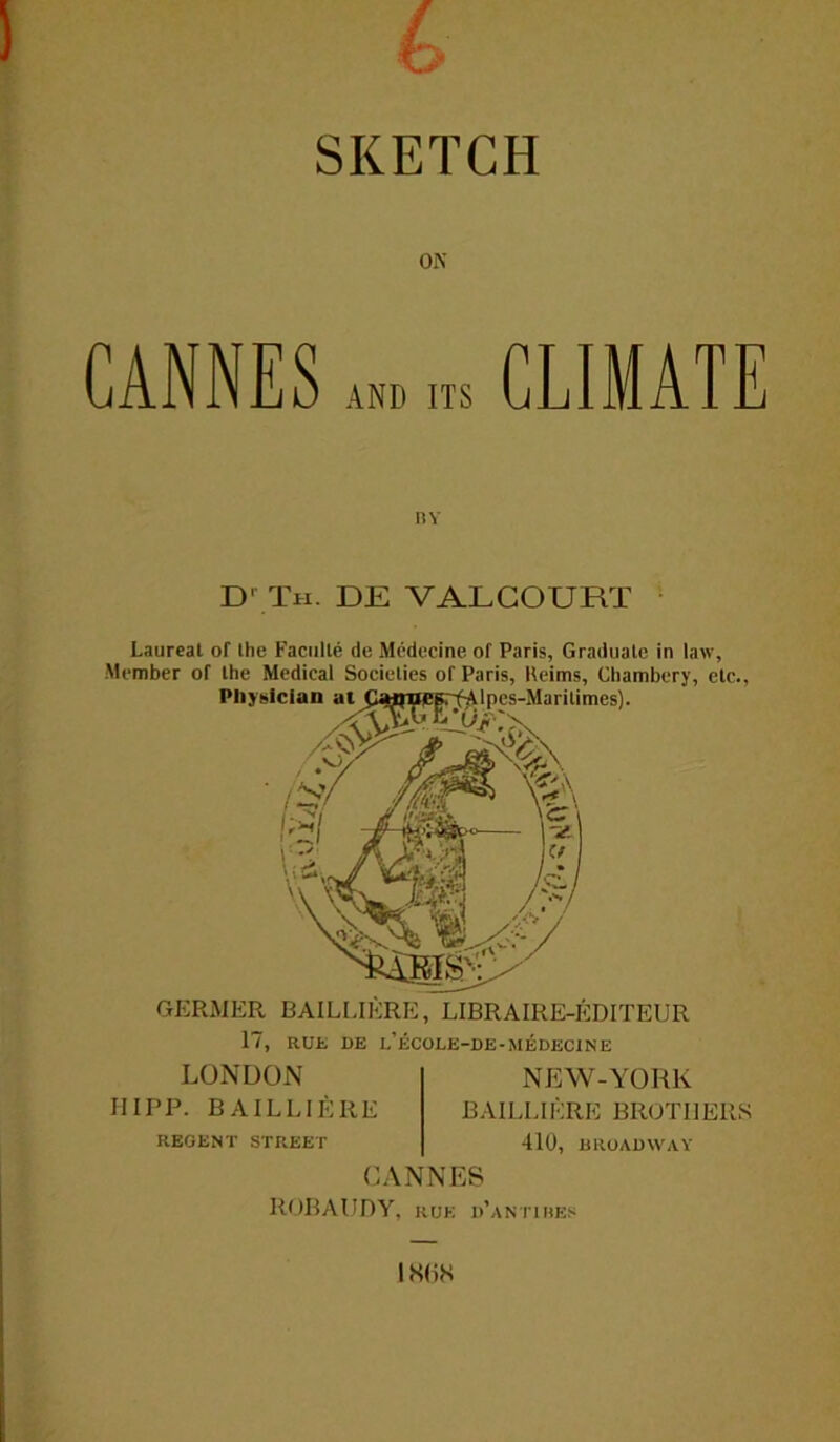 (> SKETCH ON CANNES m m CLIMATE D' Th. de valcourt Laureat of the Faculle de Medecine of Paris, Graduate in law, Member of the Medical Societies of Paris, Heims, Chambery, etc. Physician at (laflneprfAlpes-Marilimes). GERMER BA1LUKRE, LIBRAIRE-EDITEUR 17, RUK DE L’ECOLE-DE-MEDECINE LONDON IIIPP. BAILL1ERE NEW-YORK BAILLIERE BROTHERS REGENT STREET CANNES 410, BROADWAY ROBAUDY, rue d’antibes LSI iS