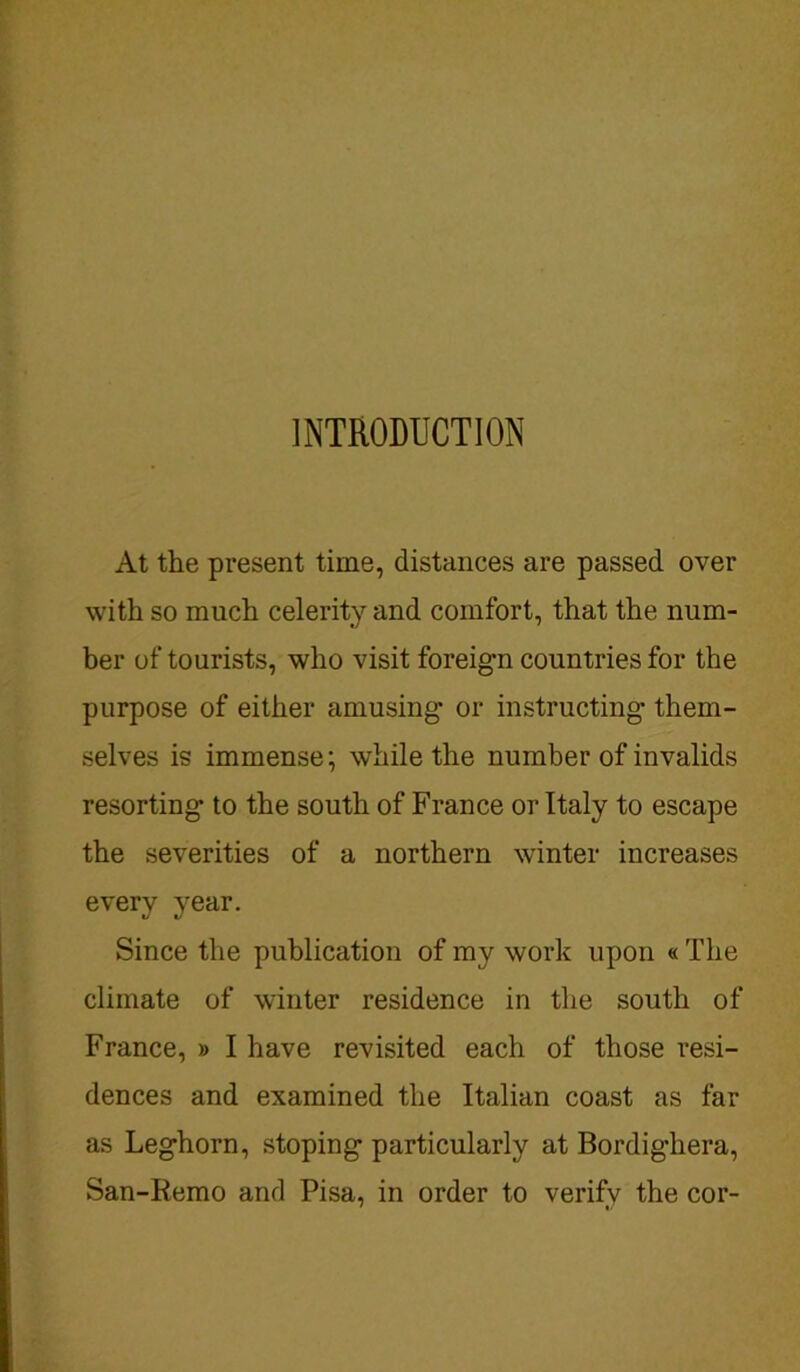 INTRODUCTION At the present time, distances are passed over with so much celerity and comfort, that the num- ber of tourists, who visit foreign countries for the purpose of either amusing or instructing them- selves is immense; while the number of invalids resorting to the south of France or Italy to escape the severities of a northern winter increases every year. Since the publication of my work upon « The climate of winter residence in the south of France, » I have revisited each of those resi- dences and examined the Italian coast as far as Leghorn, stoping particularly at Bordighera, San-Remo and Pisa, in order to verify the cor-