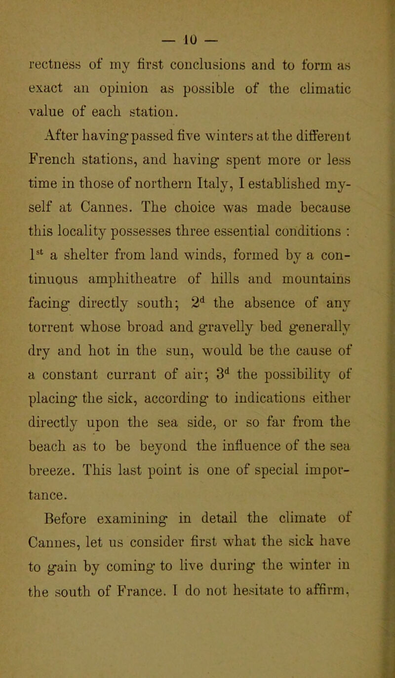 rectness of my first conclusions and to form as exact an opinion as possible of the climatic value of each station. After having-passed five winters at the different French stations, and having- spent more or less time in those of northern Italy, I established my- self at Cannes. The choice was made because this locality possesses three essential conditions : 1st a shelter from land winds, formed by a con- tinuous amphitheatre of hills and mountains facing directly south; 2d the absence of any torrent whose broad and gravelly bed generally dry and hot in the sun, would be the cause of a constant currant of air; 3d the possibility of placing* the sick, according- to indications either directly upon the sea side, or so far from the beach as to be beyond the influence of the sea breeze. This last point is one of special impor- tance. Before examining in detail the climate of Cannes, let us consider first what the sick have to gain by coming to live during the winter in the south of France. I do not hesitate to affirm,