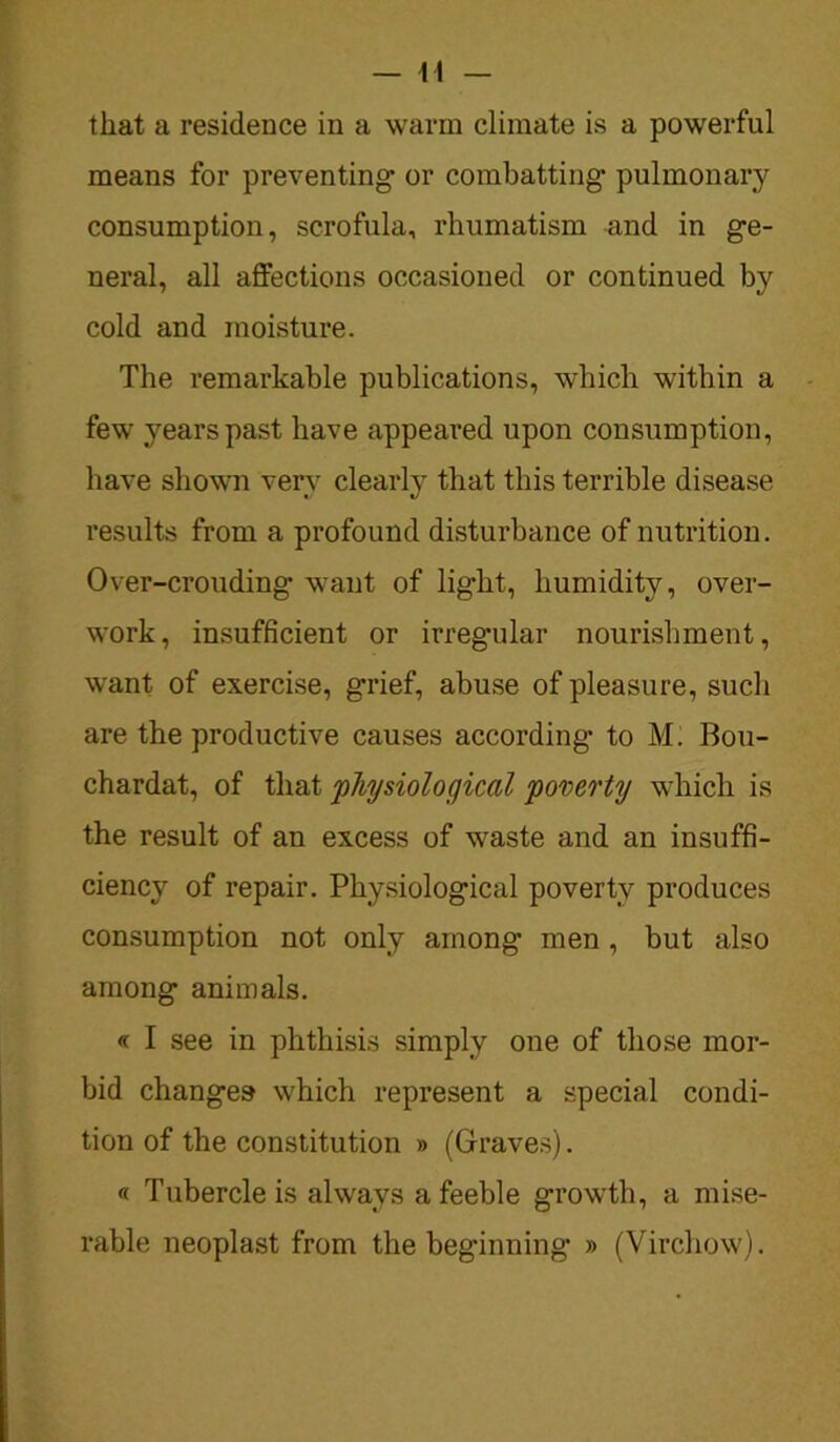 that a residence in a warm climate is a powerful means for preventing or combatting- pulmonary consumption, scrofula, rhumatism and in ge- neral, all affections occasioned or continued by cold and moisture. The remarkable publications, which within a few years past have appeared upon consumption, have shown very clearly that this terrible disease results from a profound disturbance of nutrition. Over-crouding want of lig’ht, humidity, over- work, insufficient or irregular nourishment, want of exercise, grief, abuse of pleasure, such are the productive causes according to M. Bou- chardat, of that 'physiological poverty which is the result of an excess of waste and an insuffi- ciency of repair. Physiological poverty produces consumption not only among men , but also among animals. « I see in phthisis simply one of those mor- bid changes which represent a special condi- tion of the constitution » (Graves). « Tubercle is always a feeble growth, a mise- rable neoplast from the beginning » (Virchow).