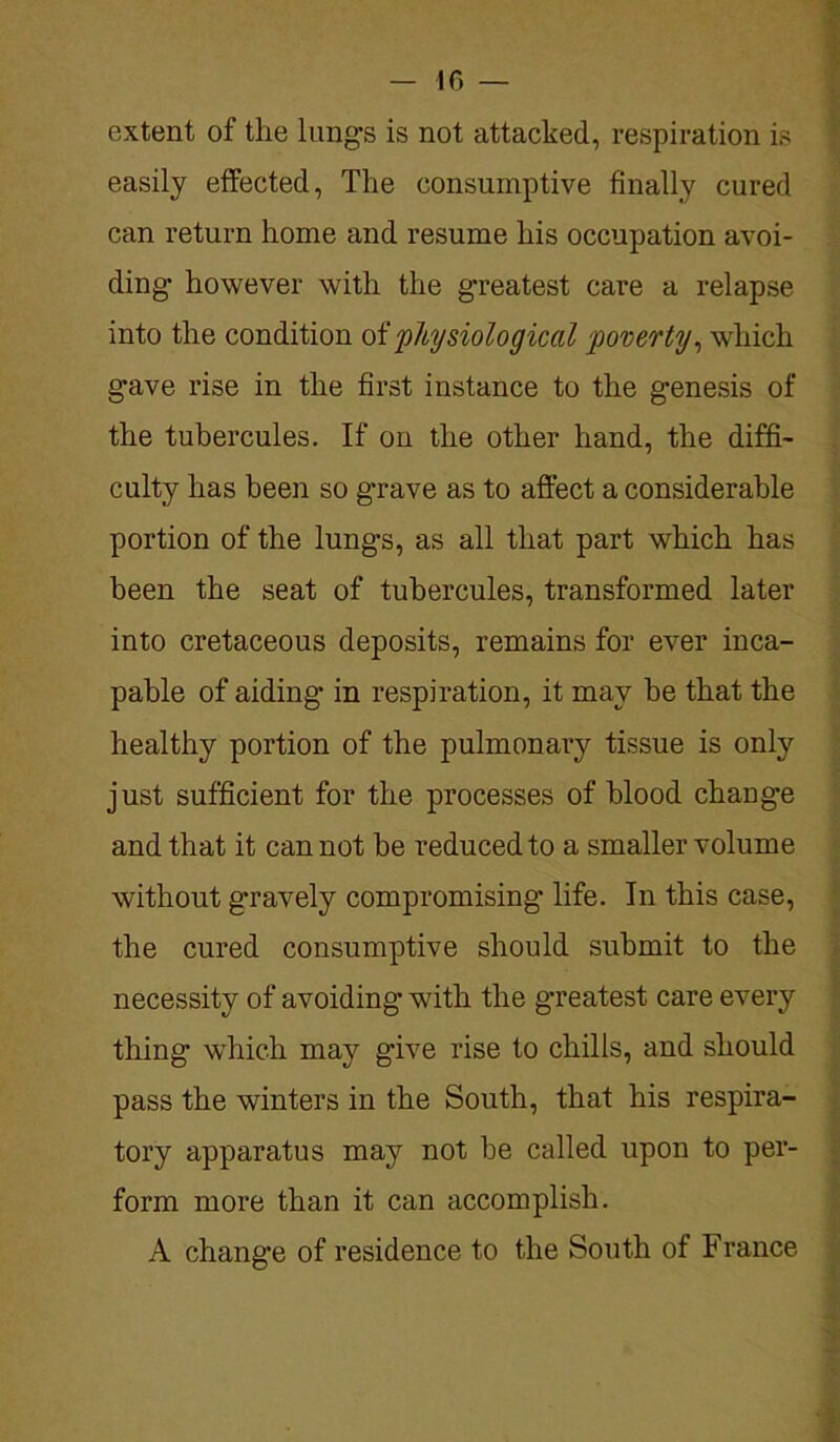 extent of the lung's is not attacked, respiration is easily effected, The consumptive finally cured can return home and resume his occupation avoi- ding' however with the greatest care a relapse into the condition of 'physiological poverty, which gave rise in the first instance to the genesis of the tubercules. If on the other hand, the diffi- culty has been so grave as to affect a considerable portion of the lungs, as all that part which has been the seat of tubercules, transformed later into cretaceous deposits, remains for ever inca- pable of aiding in respiration, it may be that the healthy portion of the pulmonary tissue is only just sufficient for the processes of blood change and that it cannot be reduced to a smaller volume without g'ravely compromising* life. In this case, the cured consumptive should submit to the necessity of avoiding with the greatest care every thing which may give rise to chilis, and should pass the winters in the South, that his respira- tory apparatus may not be called upon to per- form more than it can accomplish. A change of residence to the South of France