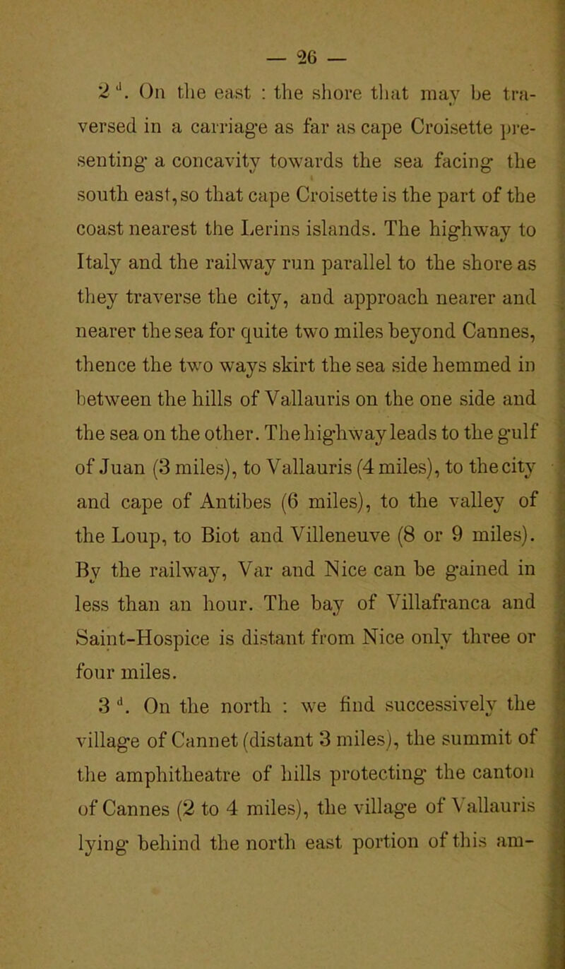 2J. On the east : the shore that may be tra- versed in a carriage as far as cape Croisette pre- senting a concavity towards the sea facing the south east, so that cape Croisette is the part of the coast nearest the Lerins islands. The highway to Italy and the railway run parallel to the shore as they traverse the city, and approach nearer and nearer the sea for quite two miles beyond Cannes, thence the two ways skirt the sea side hemmed in between the hills of Yallauris on the one side and the sea on the other. The highway leads to the gulf of Juan (3 miles), to Vallauris (4 miles), to thecitv and cape of Antibes (6 miles), to the valley of the Loup, to Biot and Villeneuve (8 or 9 miles). By the railway, Var and Nice can be gained in less than an hour. The bay of Yillafranca and Saint-Hospice is distant from Nice only three or four miles. 3 d. On the north : we find successively the village of Cannet (distant 3 miles), the summit of the amphitheatre of hills protecting the canton of Cannes (2 to 4 miles), the village of Vallauris lying behind the north east portion of this am-