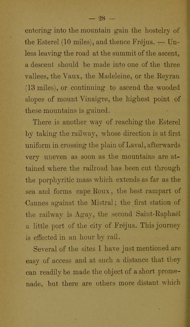 entering* into the mountain gain the hostelry of the Esterel (10 miles), and thence Frejus. — Un- less leaving- the road at the summit of the ascent, a descent should he made into one of the three vallees, the Vaux, the Madeleine, or the Reyran (13 miles), or continuing- to ascend the wooded slopes of mount Vinaigre, the highest point of these mountains is g-ained. There is another way of reaching- the Esterel by taking the railway, whose direction is at first uniform in crossing- the plain of Laval, afterwards very uneven as soon as the mountains are at- tained where the railroad has been cut through the porphyritic mass which extends as far as the sea and forms cape Roux, the best rampart of Cannes against the Mistral; the first station of the railway is Agay, the second Saint-Raphael a little port of the city of Frejus. This journey is effected in an hour by rail. Several of the sites I have just mentioned are easy of access and at such a distance that they can readily be made the object of a short prome- nade, but there are others more distant which