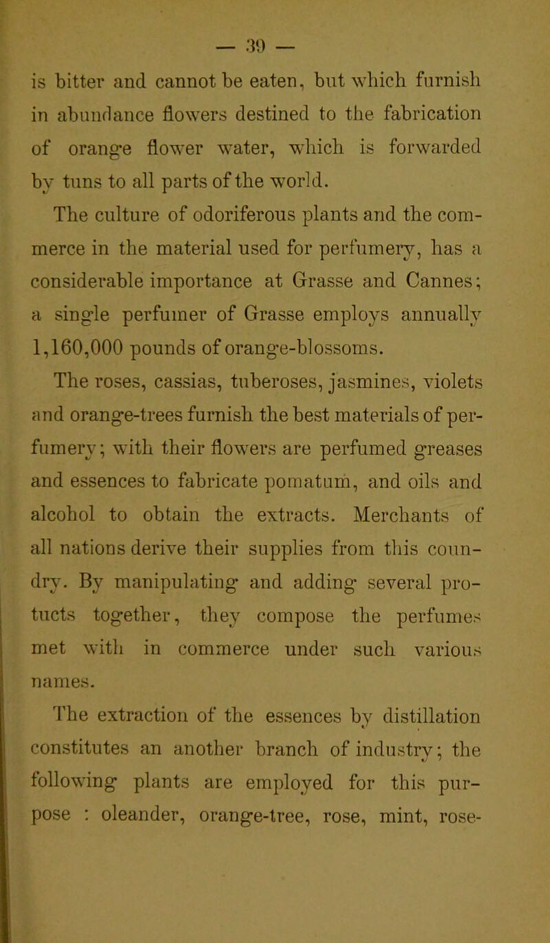 is bitter and cannot be eaten, but which furnish in abundance flowers destined to the fabrication of orange flower water, which is forwarded bv tuns to all parts of the world. The culture of odoriferous plants and the com- merce in the material used for perfumery, has a considerable importance at Grasse and Cannes; a single perfumer of Grasse employs annually 1,160,000 pounds of orang'e-blossoms. The roses, cassias, tuberoses, jasmines, violets and orange-trees furnish the best materials of per- fumery; with their flowers are perfumed greases and essences to fabricate pomatum, and oils and alcohol to obtain the extracts. Merchants of all nations derive their supplies from this coun- dry. By manipulating and adding several pro- tucts together, they compose the perfumes met with in commerce under such various names. The extraction of the essences by distillation constitutes an another branch of industry; the following plants are employed for this pur- pose : oleander, orange-tree, rose, mint, rose-
