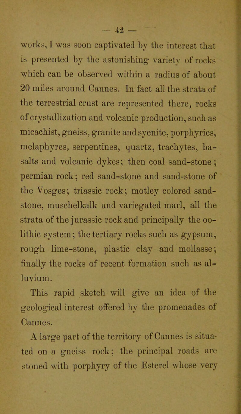 works, I was soon captivated by the interest that is presented by the astonishing’ variety of rocks which can be observed within a radius of about 20 miles around Cannes. In fact all the strata of the terrestrial crust are represented there, rocks of crystallization and volcanic production, such as micachist, gneiss, granite and syenite, porphyries, melaphyres, serpentines, quartz, trachytes, ba- salts and volcanic dykes; then coal sand-stone; permian rock; red sand-stone and sand-stone of the Vosges; triassic rock; motley colored sand- stone, muschelkalk and variegated marl, all the strata of the jurassic rock and principally the oo- lithic system; the tertiary rocks such as gypsum, rotigdi lime-stone, plastic clay and mollasse; finally the rocks of recent formation such as al- luvium. This rapid sketch will give an idea of the geological interest offered by the promenades of Cannes. A large part of the territory of Cannes is situa- ted on a gneiss rock; the principal roads are stoned with porphyry of the Esterel whose very