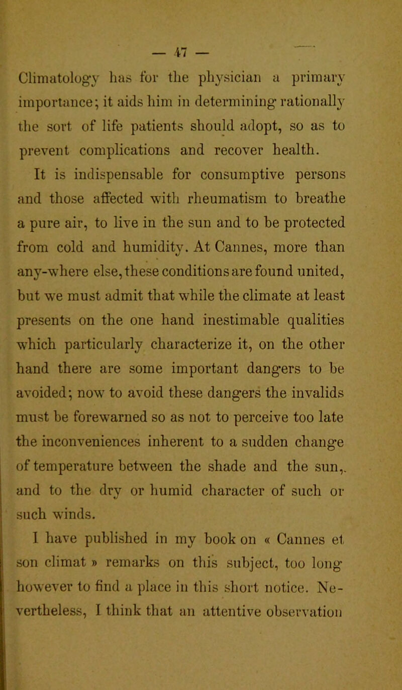 Climatology lias for the physician a primary importance; it aids him in determining- rationally the sort of life patients should adopt, so as to prevent complications and recover health. It is indispensable for consumptive persons and those affected with rheumatism to breathe a pure air, to live in the sun and to be protected from cold and humidity. At Cannes, more than any-where else, these conditions are found united, but we must admit that while the climate at least presents on the one hand inestimable qualities which particularly characterize it, on the other hand there are some important dangers to be avoided; now to avoid these dangers the invalids must be forewarned so as not to perceive too late the inconveniences inherent to a sudden change of temperature between the shade and the sun,, and to the dry or humid character of such or such winds. I have published in my book on « Cannes et son climat » remarks on this subject, too long however to find a place in this short notice. Ne- vertheless, I think that an attentive observation