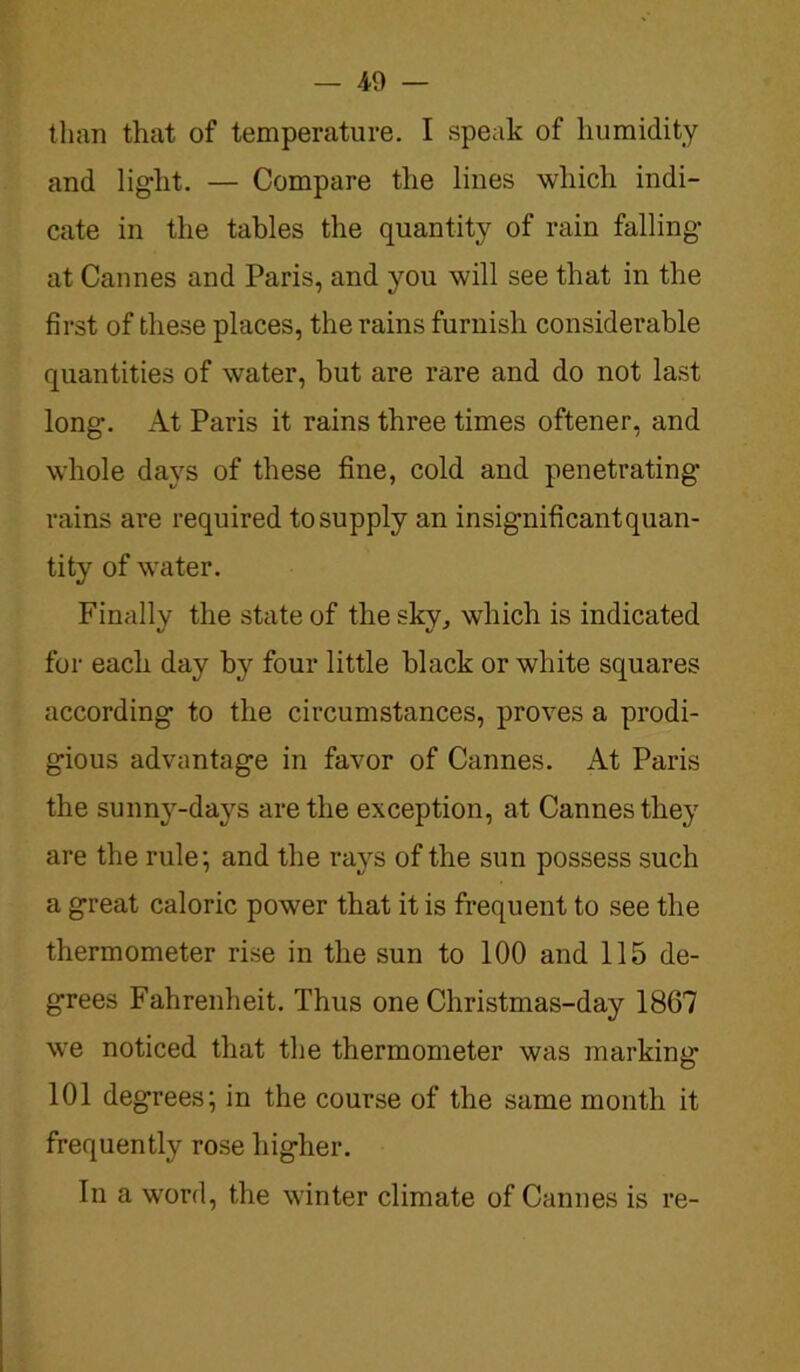 — .40 — than that of temperature. I speak of humidity and lig-lit. — Compare the lines which indi- cate in the tables the quantity of rain falling at Cannes and Paris, and you will see that in the first of these places, the rains furnish considerable quantities of water, hut are rare and do not last long. At Paris it rains three times oftener, and whole days of these fine, cold and penetrating- rains are required to supply an insignificant quan- tity of water. Finally the state of the sky, which is indicated for each day by four little black or white squares according to the circumstances, proves a prodi- gious advantage in favor of Cannes. At Paris the sunny-days are the exception, at Cannes they are the rule; and the rays of the sun possess such a great caloric power that it is frequent to see the thermometer rise in the sun to 100 and 115 de- grees Fahrenheit. Thus one Christmas-day 1867 we noticed that the thermometer was marking 101 degrees; in the course of the same month it frequently rose higher. In a word, the winter climate of Cannes is re-