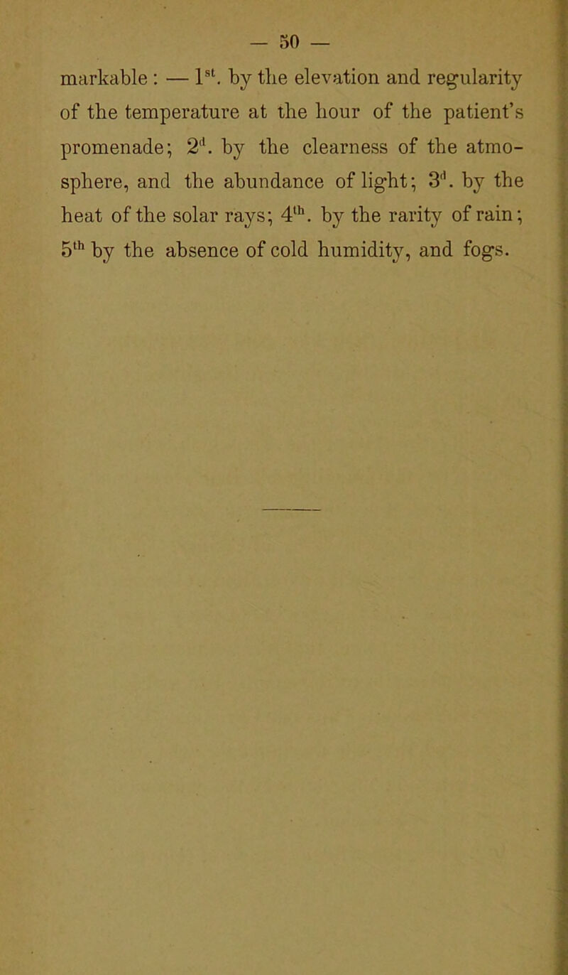 — 50 — markable : — 1st. by tbe elevation and regularity of the temperature at the hour of the patient’s promenade; 2‘1. by the clearness of the atmo- sphere, and the abundance of light; 3d. by the heat of the solar rays; 4th. by the rarity of rain; 5th by the absence of cold humidity, and fogs.