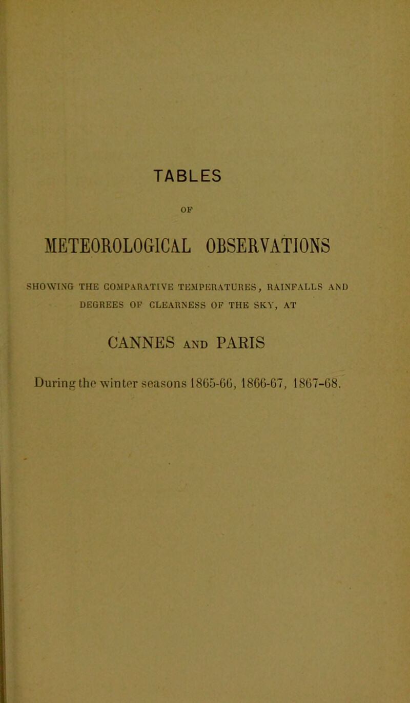 TABLES OF METEOROLOGICAL OBSERVATIONS SHOWING THE COMPARATIVE TEMPERATURES, RAINFALLS AND DEGREES OF CLEARNESS OF THE SKY, AT CANNES and PARIS During the winter seasons 1865-6G, I866-G7, 18G7-G8.