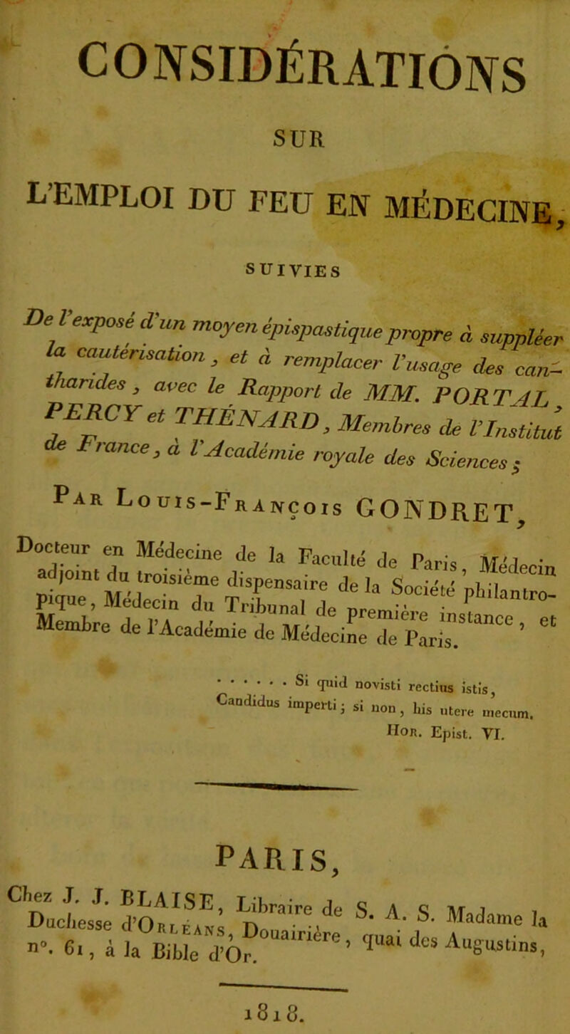 CONSIDÉRATIONS SUR L’EMPLOI DU FEU EN MÉDECINE, SUIVIES De Vexposé d'un moyen épisp,astique propre à suppléer la cautérisation, et à remplacer Vusage des cerné- Viandes , avec le Rapport de MM. PORT 4T PERCYet THÉNARD, Memlres île VI, Fiance, a l Académie royale des Sciences5 Par Louis-François GONDRET, Docteur en Médecine de la Faculté de Paris Médecin ad,oint du troisième dispensaire de U < • ' ' ’ /! <Iu‘d novisti rectius istis, Caodidus imperti ; si non, bis utere mecum. Hor. Epist. VT. PARIS, CDaÜ 5oS D™re,dt‘ S- A- S- Madame I n”. 61, à ia Bible d’Or. ritre’ T“ai des Auguatins 1818.