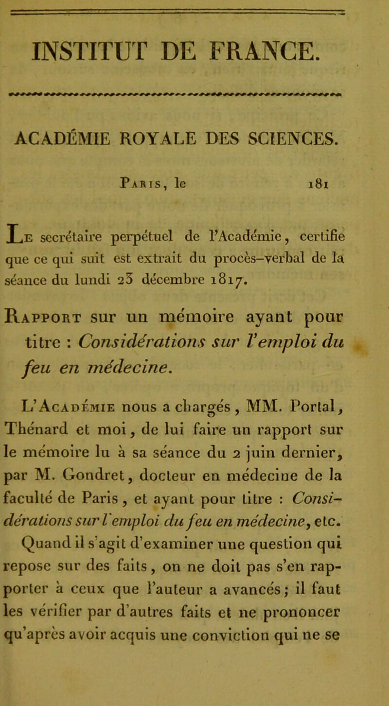 INSTITUT DE FRANCE. ACADÉMIE ROYALE DES SCIENCES. Paris, le 181 T .k secrétaire perpétuel de l’Académie, certifie que ce qui suit est extrait du procès-verbal de la séance du lundi 25 décembre 1817. Rapport sur un mémoire ayant pour titre : Considérations sur Vemploi du feu en médecine. L’Académie nous a chargés , MjM. Portai, Thénard et moi, de lui faire un rapport sur le mémoire lu à sa séance du 2 juin dernier, par M. Gondret, docteur en médecine de la faculté de Paris, et ayant pour litre : Consi- dérations sur lemploi du feu en médecine, etc. Quand il s’agit d’examiner une question qui repose sur des faits, on ne doit pas s’en rap- porter h ceux que l’auteur a avancés ; il faut les vérifier par d’autres faits et ne prononcer qu’après avoir acquis une conviction qui ne se