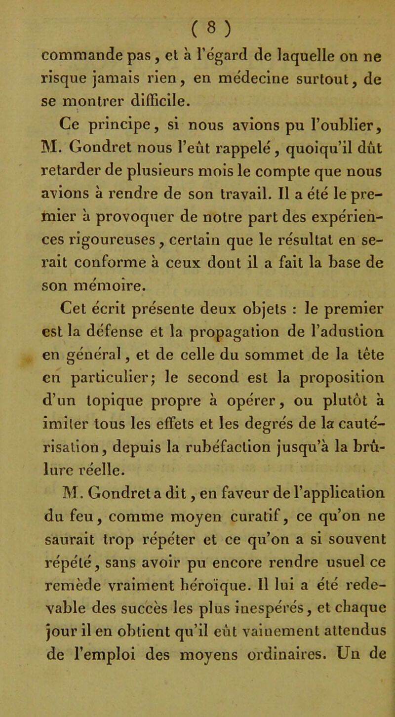 commande pas , et à l’égard de laquelle on ne risque jamais rien, en médecine surtout, de se montrer difficile. Ce principe, si nous avions pu l’oublier, M. Gondret nous l’eût rappelé, quoiqu’il dût retarder de plusieurs mois le compte que nous avions à rendre de son travail. Il a été le pre- mier à provoquer de notre part des expérien- ces rigoureuses, certain que le résultat en se- rait conforme à ceux dont il a fait la base de son mémoire. Cet écrit présente deux objets : le premier est la défense et la propagation de l’adustion en général, et de celle du sommet de la tête en particulier; le second est la proposition d’un topique propre à opérer, ou plutôt à imiter tous les effets et les degrés de la cauté- risation, depuis la rubéfaction jusqu’à la brû- lure réelle. M. Gondret a dit, en faveur de l’application du feu, comme moyen curatif, ce qu’on ne saurait trop répéter et ce qu’on a si souvent répété, sans avoir pu encore rendre usuel ce remède vraiment héroïque. 11 lui a été rede- vable des succès les plus inespérés, et chaque jour il en obtient qu’il eût vaiuement attendus de l’emploi des moyens ordinaires. Un de