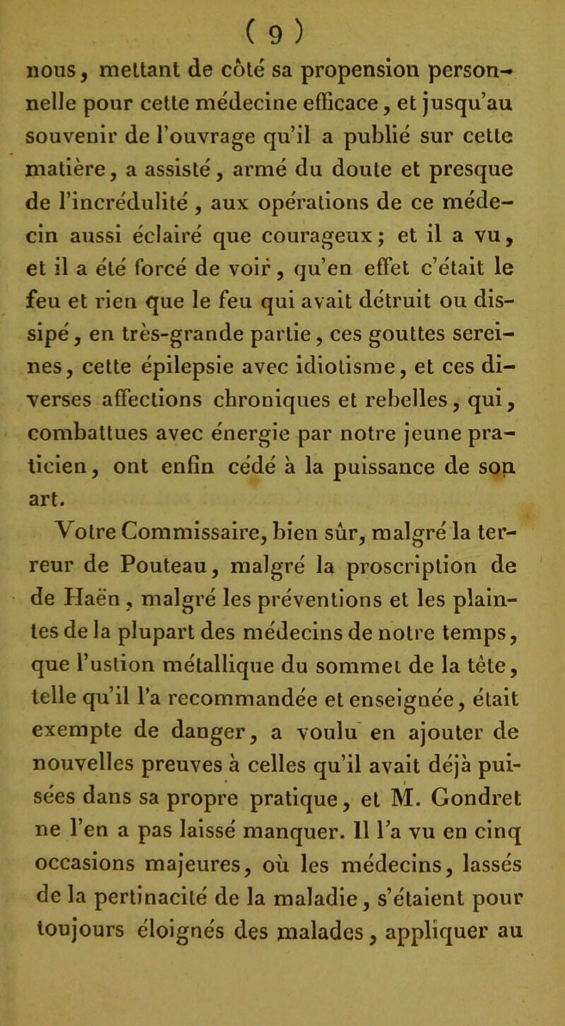 nous, mettant de côté sa propension person- nelle pour cette médecine efficace, et jusqu’au souvenir de l’ouvrage qu’il a publié sur cette matière, a assisté, armé du doute et presque de l’incrédulité, aux opérations de ce méde- cin aussi éclairé que courageux ; et il a vu, et il a été forcé de voir, qu’en effet c’était le feu et rien que le feu qui avait détruit ou dis- sipé , en très-grande partie, ces gouttes serei- nes, cette épilepsie avec idiotisme, et ces di- verses affections chroniques et rebelles, qui, combattues avec énergie par notre jeune pra- ticien , ont enfin cédé à la puissance de son art. Votre Commissaire, bien sûr, malgré la ter- reur de Pouteau, malgré la proscription de de Haën, malgré les préventions et les plain- tes de la plupart des médecins de notre temps, que l’uslion métallique du sommet de la tête, telle qu’il l’a recommandée et enseignée, était exempte de danger, a voulu en ajouter de nouvelles preuves à celles qu’il avait déjà pui- sées dans sa propre pratique, et M. Gondret ne l’en a pas laissé manquer. 11 l’a vu en cinq occasions majeures, où les médecins, lassés de la pertinacilé de la maladie, s’étaient pour toujours éloignés des malades, appliquer au