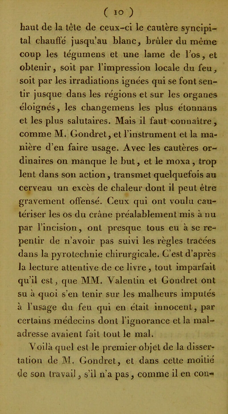 ( ï° ) haut de la tête de ceux-ci le cautère syncipi- tal chauffe jusqu’au blanc, brûler du même coup les tégumens et une lame de l’os, et obtenir, soit par l’impression locale du feu, soit par les irradiations ignées qui se font sen- tir jusque dans les régions et sur les organes éloignés, les changemens les plus étonnans et les plus salutaires. Mais il faut connaître, comme M. Gondret, et l’instrument et la ma- nière d’en faire usage. Avec les cautères or- dinaires on manque le but, et le moxa, trop lent dans son action, transmet quelquefois au cerveau un excès de chaleur dont il peut être gravement offensé. Ceux qui ont voulu cau- tériser les os du crâne préalablement mis à nu par l’incision, ont presque tous eu à se re- pentir de n’avoir pas suivi les règles tracées dans la pyrotechnie chirurgicale. C’est d’après la lecture attentive de ce livre , tout imparfait qu’il est, que MM. Valentin et Gondret ont su à quoi s’en tenir sur les malheurs imputés à l’usage du feu qui en était innocent, par certains médecins dont l’ignorance et la mal- adresse avaient fait tout le mal. Voilà quel est le premier objet de la disser- tation de M. Gondret, et dans cette moitié de son travail, s’il n’a pas, comme il en cou-'