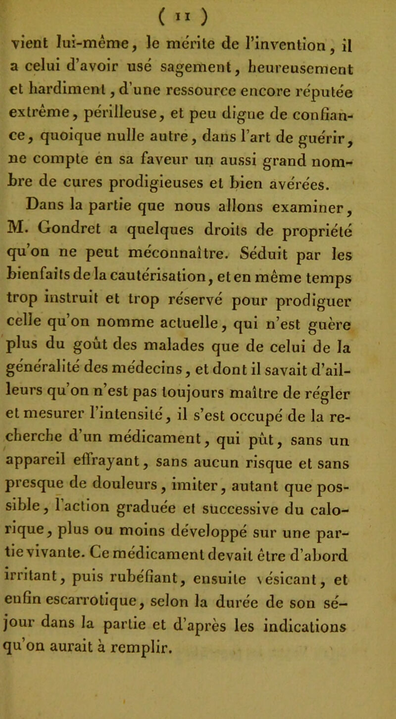 vient lui-même, le mérite de l’invention, il a celui d’avoir usé sagement, heureusement et hardiment, d’une ressource encore réputée extrême, périlleuse, et peu digne de confian- ce, quoique nulle autre, dans l’art de guérir, ne compte en sa faveur un aussi grand nom- bre de cures prodigieuses et bien avérées. Dans la partie que nous allons examiner, M. Gondret a quelques droits de propriété qu’on ne peut méconnaître. Séduit par les bienfaits de la cautérisation, et en même temps trop instruit et trop réservé pour prodiguer celle qu’on nomme actuelle, qui n’est guère plus du goût des malades que de celui de la généralité des médecins, et dont il savait d’ail- leurs qu on n est pas toujours maître de régler et mesurer 1 intensité, il s’est occupé de la re- cherche d’un médicament, qui pût, sans un appareil effrayant, sans aucun risque et sans presque de douleurs, imiter, autant que pos- sible , 1 action graduée et successive du calo- rique, plus ou moins développé sur une par- tie vivante. Ce médicament devait être d’abord irritant, puis rubéfiant, ensuite \ésicant, et enfin escarrotique, selon la durée de son sé- jour dans la partie et d’après les indications qu’on aurait à remplir.