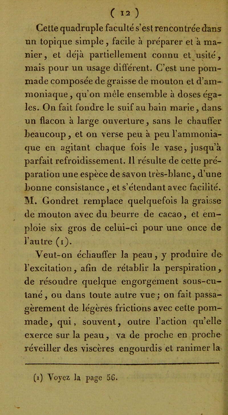 Cette quadruple facul té s’est rencontrée dans un topique simple, facile à préparer et à ma- nier, et déjà partiellement connu et usité, mais pour un usage différent. C’est une pom- made composée de graisse de mouton et d’am- moniaque, qu’on mêle ensemble à doses éga- les. On fait fondre le suif au bain marie, dans un flacon à large ouverture, sans le chauffer beaucoup, et on verse peu à peu l’ammonia- que en agitant chaque fois le vase, jusqu’à parfait refroidissement. Il résulte de cette pré- paration une espèce de savon très-blanc, d’une bonne consistance, et s’étendant avec facilité. M. Gondret remplace quelquefois la graisse de mouton avec du beurre de cacao, et em- ploie six gros de celui-ci pour une once de l’autre (i). Veut-on échauffer la peau, y produire de l’excitation, afin de rétablir la perspiration, de résoudre quelque engorgement sous-cu- tané , ou dans toute autre vue ; on fait passa- gèrement de légères frictions avec cette pom- made, qui, souvent, outre l’action qu’elle exerce sur la peau, va de proche en proche réveiller des viscères engourdis et ranimer la (1) Voyez la page 5G.