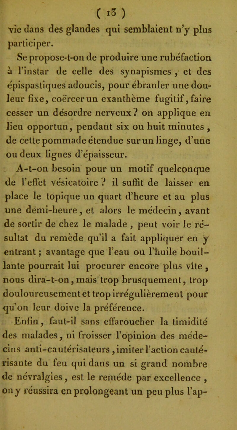 vie dans des glandes qui semblaient n’y plus participer. Se propose-l-on de produire une rubéfaction à l’instar de celle des synapismes , et des épispastiques adoucis, pour ébranler une dou- leur fixe, coërcerun exanthème fugitif, faire cesser un désordre nerveux? on applique en lieu opportun, pendant six ou huit minutes , de cette pommade étendue surun linge, d’une ou deux lignes d’épaisseur. A-t-on besoin pour un motif quelconque de l’efiet vésicatoire ? il suffit de laisser en place le topique un quart d’heure et au plus une demi-heure, et alors le médecin, avant de sortir de chez le malade , peut voir le ré- sultat du remède qu’il a fait appliquer en y entrant ; avantage que l’eau ou l’huile bouil- lante pourrait lui procurer encore plus vite , nous dira-t-on, mais trop brusquement, trop douloureusement et trop irrégulièrement pour qu’on leur doive la préférence. Enfin, faut-il sans effaroucher la timidité des malades, ni froisser l’opinion des méde- cins anti-cautérisateurs, imiter l’action cauté- risante du feu qui dans un si grand nombre de névralgies, est le remède par excellence , ony réussira en prolongeant un peu plus l’ap-