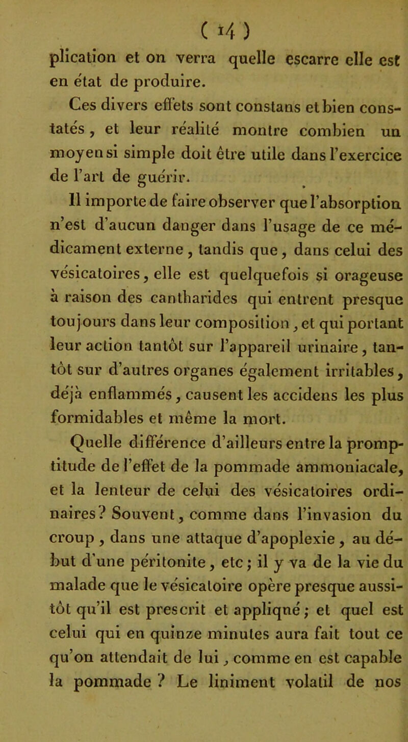 ( *4) plication et on verra quelle escarre elle est en état de produire. Ces divers effets sont constans et bien cons- tatés , et leur réalité montre combien un moyen si simple doit être utile dans l’exercice de T art de guérir. 11 importe de faire observer que l’absorption n’est d’aucun danger dans l’usage de ce mé- dicament externe , tandis que, dans celui des vésicatoires, elle est quelquefois si orageuse à raison des cantharides qui entrent presque toujours dans leur composition, et qui portant leur action tantôt sur l’appareil urinaire, tan- tôt sur d’autres organes également irritables, déjà enflammés, causent les accidens les plus formidables et même la mort. Quelle différence d’ailleurs entre la promp- titude de l’effet de la pommade ammoniacale, et la lenteur de celui des vésicatoires ordi- naires? Souvent, comme dans l’invasion du croup , dans une attaque d’apoplexie , au dé- but d’une péritonite, etc ; il y va de la vie du malade que le vésicatoire opère presque aussi- tôt qu’il est prescrit et appliqué; et quel est celui qui en quinze minutes aura fait tout ce qu’on attendait de lui, comme en est capable la pommade ? Le liniment volatil de nos