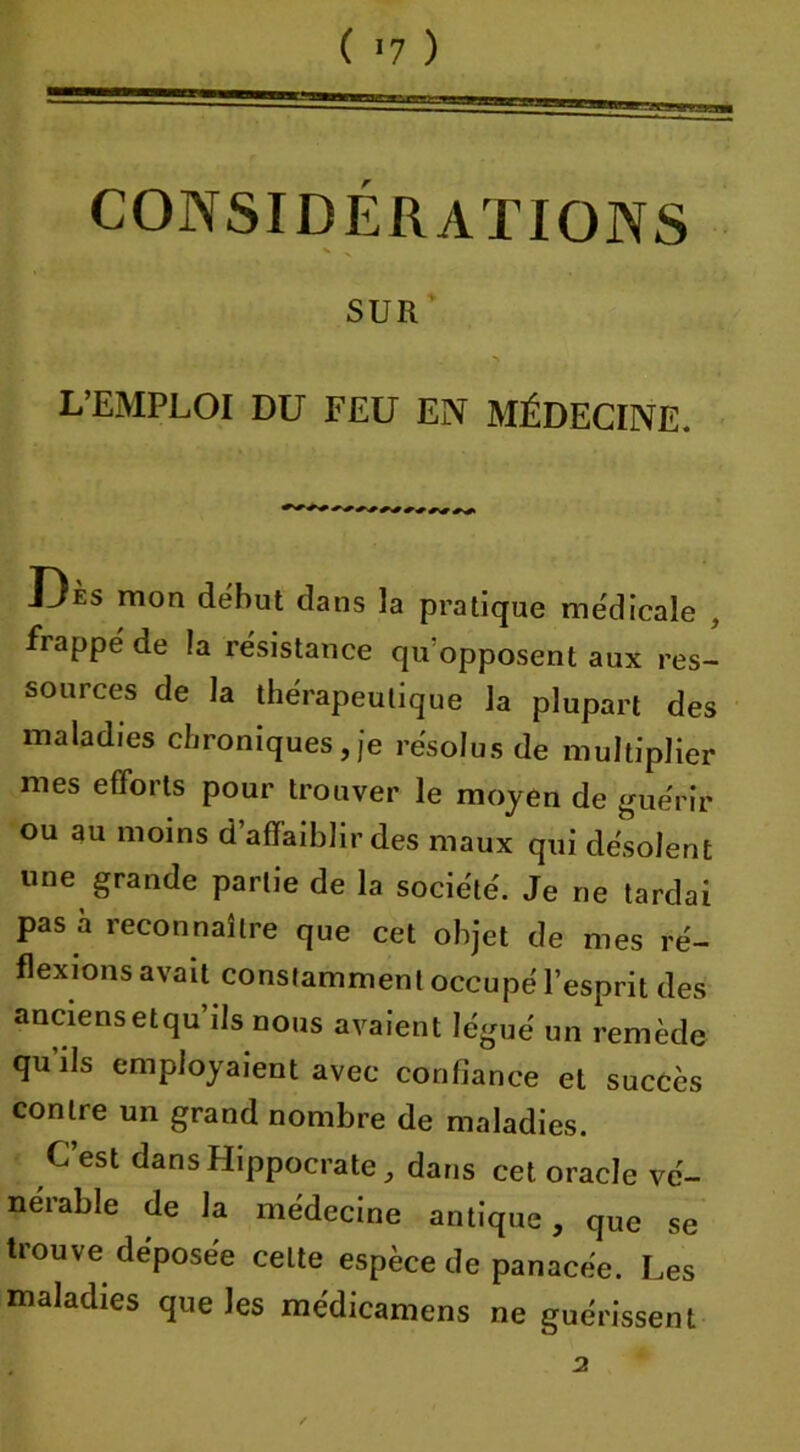 wraa CONSI DÉRviTIONS SUR L’EMPLOI DU FEU EN MÉDECINE. Dès mon début dans la pratique médicale frappé de la résistance qu opposent aux res- sources de la thérapeutique la plupart des maladies chroniques, je résolus de multiplier mes efforts pour trouver le moyen de guérir ou au moins d’affaiblir des maux qui désolent une grande partie de la société. Je ne tardai pas a reconnaître que cet objet de mes ré- flexions avait constamment occupé l’esprit des anciensetqu ils nous avaient légué un remède qu ils employaient avec confiance et succès contre un grand nombre de maladies. C’est dans Hippocrate, dans cet oracle vé- nérable de la médecine antique, que se trouve déposée celte espèce de panacée. Les maladies que les médicamens ne guérissent 2