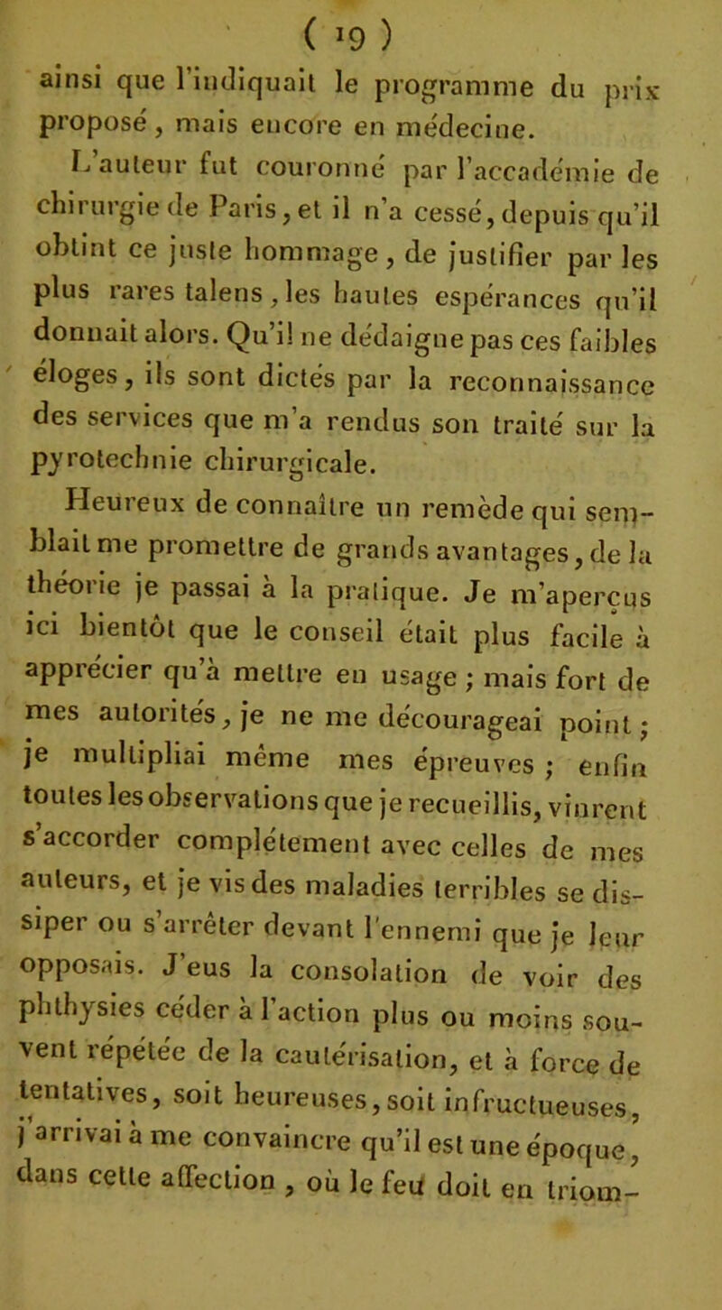 ( ) ainsi que 1 indiquait le programme du prix proposé, mais encore en médecine. L auleur fut couronné par l’accadémie de chirurgie de Paris,et il n a cessé, depuis qu’il obtint ce juste hommage, de justifier par les plus rares talens , les h au tes espérances qu’il donnait alors. Qu’i! ne dédaigne pas ces faibles éloges, ils sont dictés par la reconnaissance des services que m’a rendus son traité sur la pyrotechnie chirurgicale. Heut eux de connaître un remede qui sem- blait me promettre de grands avantages, de la théoi le je passai a la pratique. Je m’aperçus ici bientôt que le conseil était plus facile à apprécier qu a mettre en usage ; mais fort de mes autorités, je ne me décourageai point j je multipliai meme mes épreuves ; enfin toutes les observations que je recueillis, vinrent s’accorder complètement avec celles de mes auteurs, et je vis des maladies terribles se dis- siper ou s’arrêter devant l'ennemi que je leur opposais. J’eus la consolation de voir des phthysies céder à 1 action plus ou moins sou- vent répétée de la cautérisation, et à force de tentatives, soit heureuses,soit infructueuses, j’arrivai à me convaincre qu’il est une époque ’ dans cette affection , ou le feu doit en triom-