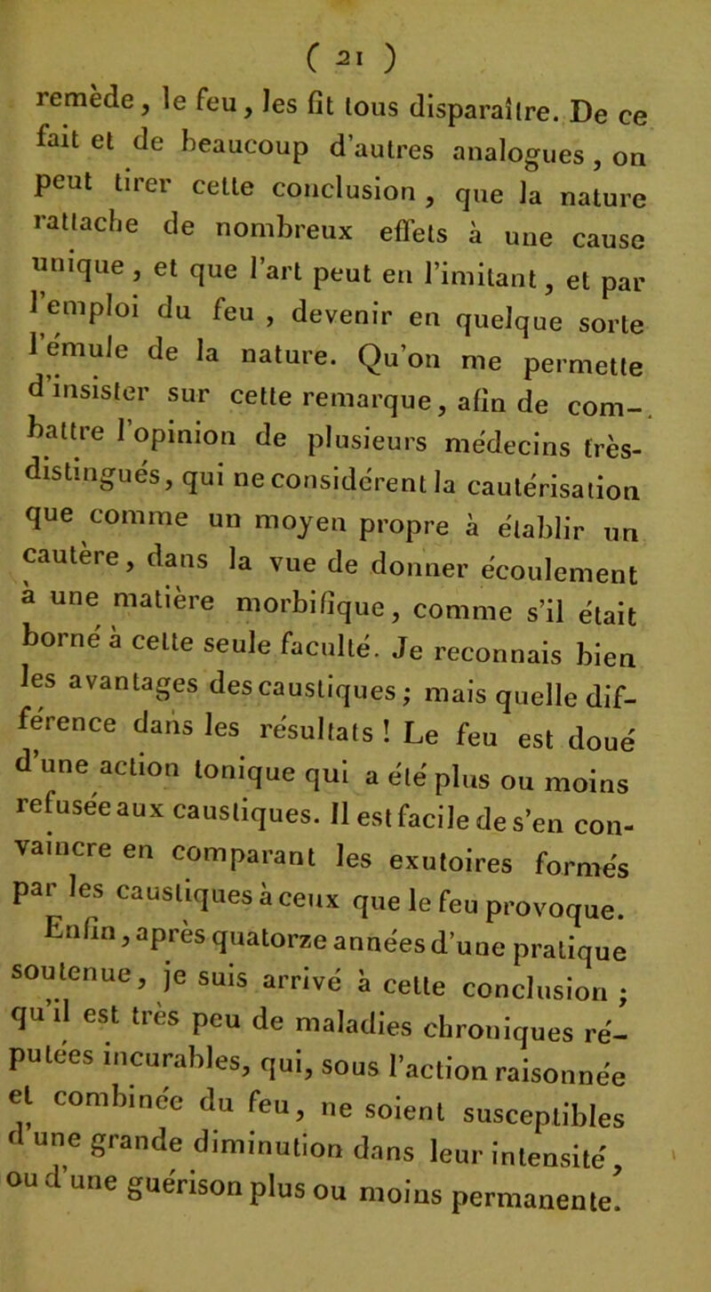 remède, le feu, les fit lous disparaître. De ce fait et de beaucoup d’autres analogues , on peut tirer cette conclusion , que la nature rattache de nombreux effets à une cause unique, et que l’art peut en l’imitant, et par 1 emploi du feu , devenir en quelque sorte l’emule de la nature. Qu’on me permette d’insister sur cette remarque, afin de corn-, battre l’opinion de plusieurs médecins très- distingués, qui ne considèrent la cautérisation que comme un moyen propre à établir un cautère, dans la vue de donner écoulement a une matière morbifique, comme s’il était borné à celte seule faculté. Je reconnais bien les avantages des caustiques ; mais quelle dif- férence dans les résultats ! Le feu est doué d’une action tonique qui a été plus ou moins refusée aux caustiques. H est facile de s’en con- vaincre en comparant les exutoires formés par les caustiques à ceux que le feu provoque. 1 nfm, apres quatorze années d’une pratique soutenue, je suis arrivé à cette conclusion ; qu il est très peu de maladies chroniques ré- putées incurables, qui, sous l’action raisonnée et combinée du feu, ne soient susceptibles d une grande diminution dans leur intensité, ou tl une guérison plus ou moins permanente.