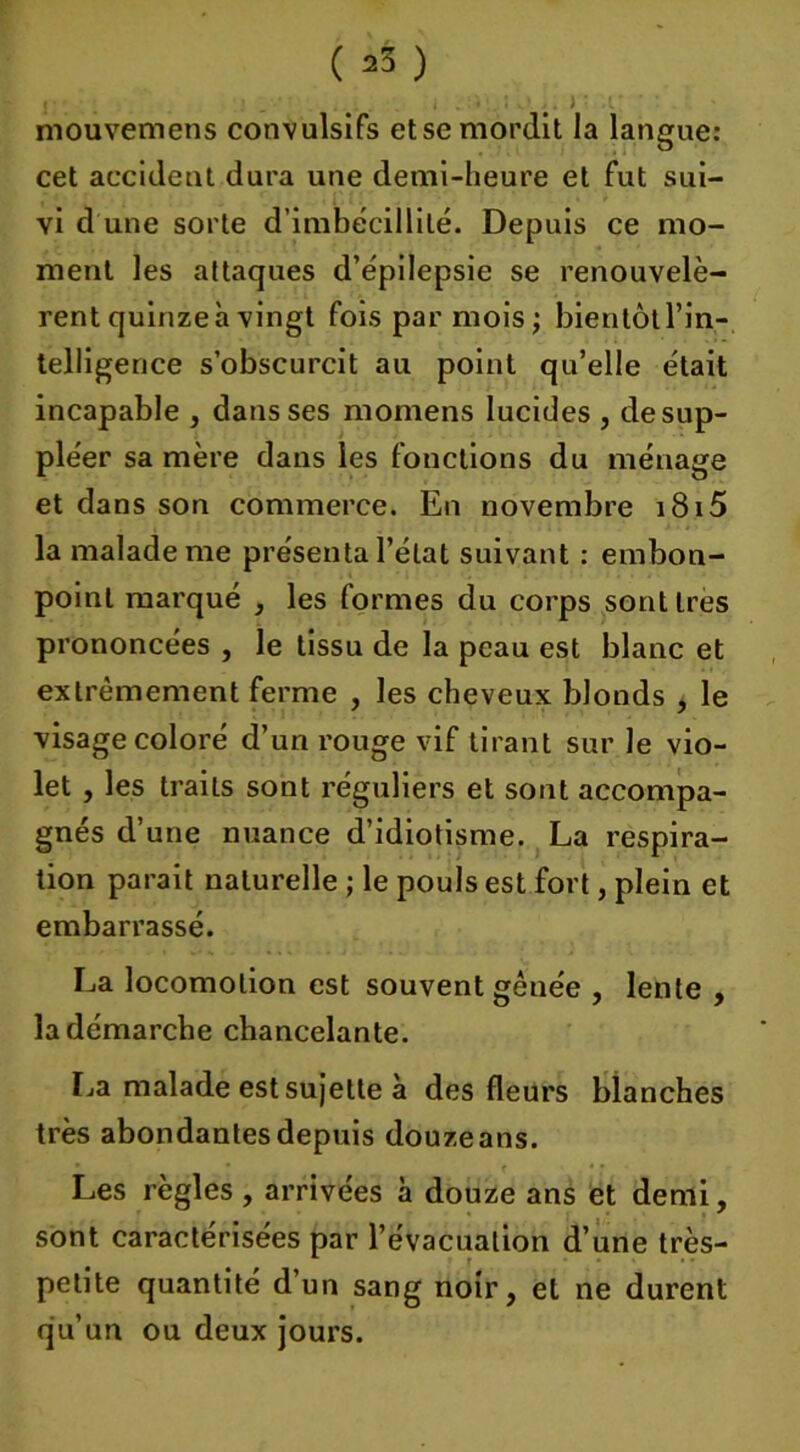 ( =>3 ) mouvemens convulsifs etse mordit la langue: cet accident dura une demi-heure et fut sui- vi d'une sorte d’imbécillité. Depuis ce mo- ment les attaques d’épilepsie se renouvelè- rent quinze h vingt fois par mois; bientôt l’in- telligence s’obscurcit au point qu’elle était incapable , dans ses momens lucides , de sup- pléer sa mère dans les fonctions du ménage et dans son commerce. En novembre i8i5 la malade me présenta l’état suivant : embon- point marqué , les formes du corps sont 1res prononcées , le tissu de la peau est blanc et extrêmement ferme , les cheveux blonds , le visage coloré d’un rouge vif tirant sur le vio- let , les traits sont réguliers et sont accompa- gnés d’une nuance d’idiotisme. La respira- tion parait naturelle ; le pouls est fort, plein et embarrassé. La locomotion est souvent gênée , lente , la démarche chancelante. La malade est sujette à des fleurs blanches très abondantes depuis douzeans. Les règles , arrivées à douze ans et demi, sont caractérisées par l’évacuation d’une très- petite quantité d’un sang noir, et ne durent qu’un ou deux jours.