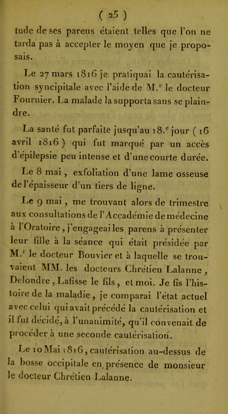 ( =5 ) tude de ses pareils étaient telles que l’on ne tarda pas à accepter le moyen que je propo- sais. Le 27 mars 1816 je pratiquai la cautérisa- tion syncipitale avec l’aide de M.r le docteur Fournier. La malade la supporta sans se plain- dre. La santé fut parfaite jusqu’au i8.e jour ( 16 avril 1816) qui fut marqué par un accès d épilepsie peu intense et d’une courte durée. Le 8 mai , exfoliation d’une lame osseuse de l’épaisseur d’un tiers de ligne. Le 9 mai , me trouvant alors de trimestre aux consultations de l’Acçadémie de médecine à 1 Oratoire, j engageai les parens à présenter leur fille à la séance qui était présidée par M.1 le docteur Bouvier et à laquelle se trou- vaient MM. les docteurs Chrétien Lala nne , Delondre , Lafisse le fils , et moi. Je fis l’his- toire de la maladie, je comparai l’état actuel avec celui qui avait précédé la cautérisation et il fut décidé, à l’unanimité, qu’il convenait de procédera une seconde cautérisation. Le 10 Mai 1816, cautérisation au-dessus de la bosse occipitale en,présence de monsieur le docteur Chrétien Lalanne.