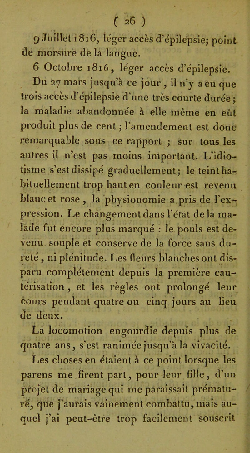 ( *6 ) 9 Juillet 1816, léger accès d’épilepsie; point de morsure de la langue. 6 Octobre 1816, léger accès d’épilepsie. Du 27 mars jusqu’à ce jour , il n’y a eu que trois accès d’épilepsie d’une très courte durée ; la maladie abandonnée à elle même en eût produit plus de cent ; l’amendement est donc remarquable sous ce rapport ; sur tous les autres il n’est pas moins important. L’idio- tisme s’est dissipé graduellement; le teint ha- bituellement trop haut en couleur est revenu blanc et rose , la physionomie a pris de l’ex- pression. Le changement dans l’état delà ma- lade fut encore plus marqué : le pouls est de- venu souple et conserve de la force sans du- reté , ni plénitude. Les fleurs blanches ont dis- paru complètement depuis la première cau- térisation , et les règles ont prolongé leur cours pendant quatre ou cinq jours au lieu de deux. La locomotion engourdie depuis plus de quatre ans, s’est ranimée jusqu’à la vivacité. Les choses en étaient à ce point lorsque les parens me firent part, pour leur fille, d’un projet de mariage qui me paraissait prématu- ré, que j’aurais vainement combattu, mais au- quel j’ai peut-être trop facilement souscrit