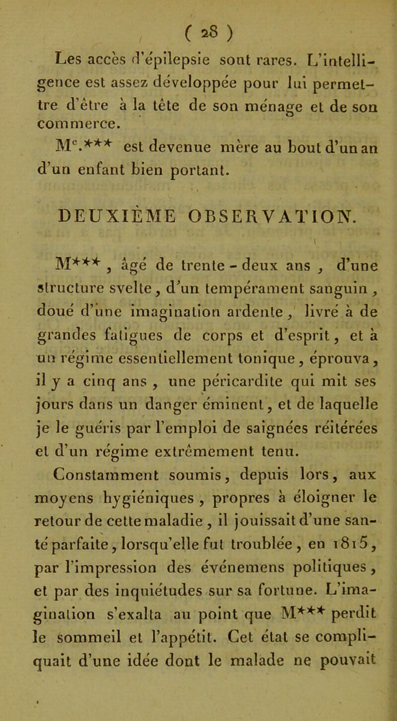 ( *8 ) Les accès d’épilepsie sont rares. L’intelli- gence est assez développée pour lui permet- tre d’être à la tête de son ménage et de son commerce. est devenue mère au bout d’un an d’un enfant bien portant. DEUXIÈME OBSERVATION. \ j M*** , âgé de trente - deux ans , d’une structure svelte , d’un tempérament sanguin , doué d’une imagination ardente, livré à de grandes fatigues de corps et d’esprit, et à un régime essentiellement tonique, éprouva, il y a cinq ans , une péricardite qui mit ses jours dans un danger éminent, et de laquelle je le guéris par l’emploi de saignées réitérées et d’un régime extrêmement tenu. Constamment soumis, depuis lors, aux moyens hygiéniques , propres à éloigner le retour de cette maladie , il jouissait d’une san- té parfaite, lorsqu’elle fut troublée , en 1815, par l’impression des événemens politiques, et par des inquiétudes sur sa fortune. L’ima- gination s’exalta au point que M*** perdit le sommeil et l’appétit. Cet état se compli- quait d’une idée dont le malade ne pouvait