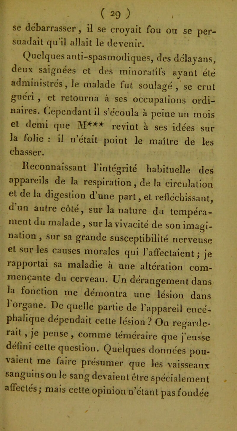 se debarrasser, il se croyait fou ou se per- suadait qu il allait le devenir. Quelques anti-spasmodiques, des délaya ns, deux saignées et des minoratifs ayant été administrés, le malade fut soulagé , se crut guéri , et retourna à ses occupations ordi- nanes. Cependant il s écoula à peine un mois et demi que M*** revint à ses idées sur la folie : il n’était point le maître de les chasser. Reconnaissant l’intégrité habituelle des appareils de la respiration, de la circulation et de la digestion d’une part, et réfléchissant, d un autre côté, sur la nature du tempéra- ment du malade, sur la vivacité de son imagi- nation , sur sa grande susceptibilité nerveuse et sur les causes morales qui l'affectaient ; je rapportai sa maladie à une altération com- mençante du cerveau. Un dérangement dans la fonction me démontra une lésion dans 1 organe. De quelle partie de l’appareil encé- phalique dépendait celte lésion ? On regarde- rait , je pense, comme téméraire que j’eusse défini celte question. Quelques données pou- vaient me faire présumer que les vaisseaux sanguins ou le sang devaient être spécialement affectés; mais cette opinion n’étant pas fondée