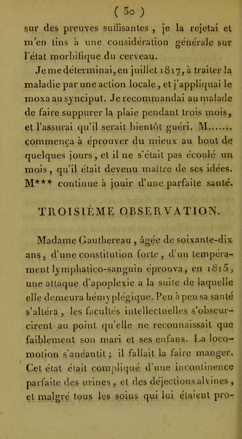 sur des preuves suffisantes , je la rejetai et m’en lins a une considération générale sur l’état morbifique du cerveau. Je me déterminai, en juillet 1817, à traiter la maladie par une action locale, et j’appliquai le moxaausynciput. Je recommandai au malade de faire suppurer la plaie pendant trois mois, et l’assurai qu’il serait bientôt guéri. M commença à éprouver du mieux au bout de quelques jours, et il ne s’était pas écoulé un mois, qu’il était devenu maître de ses idées. M*** continue à jouir d’une parfaite santé. TROISIÈME OBSERVATION. Madame Gaulhereau , âgée de soixante-dix ans, d’une constitution forte, cl’uu tempéra- ment lymphatico-sanguin éprouva, en iSi5, une attaque d’apoplexie a la suite de laquelle elle demeura hémypîégique. Peu à peu sa santé s’alléra , les facultés intellectuelles s’obscur- cirent au point qu’elle ne reconnaissait que faiblement son mari et ses enfans. La loco- motion s’anéantit ; il fallait la faire manger. Cet état était compliqué d’une incontinence parfaite des urines , et des déjections alvines , et malgré tous les soins qui lui étaient pro-