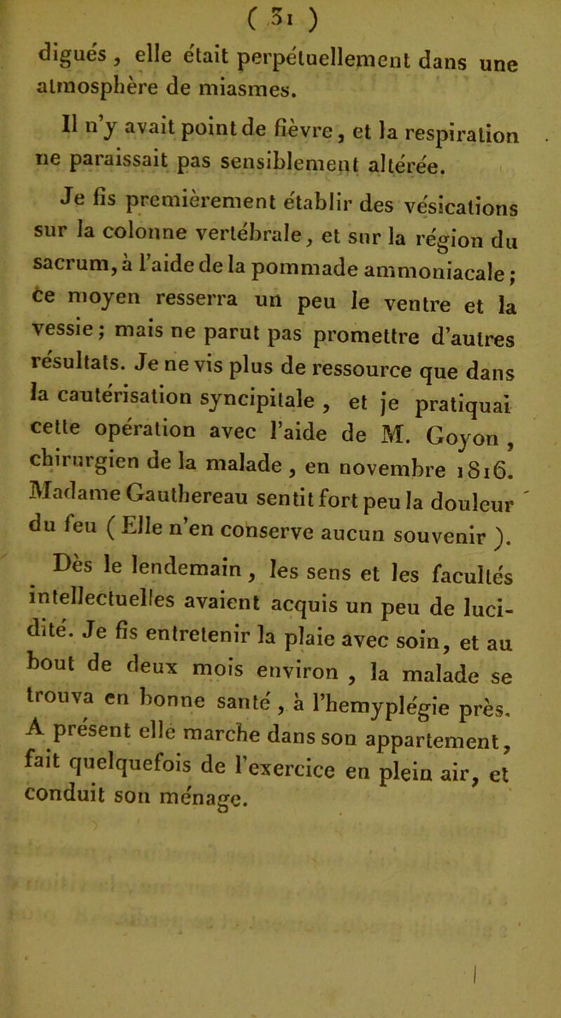 une C-3« ) digues , elle e'tait perpétuellement dans atmosphère de miasmes. Il n’y avait point de fièvre, et la respiration ne paraissait pas sensiblement altérée. Je fis premièrement établir des vésications sur la colonne vertébrale, et sur la région du sacrum, à 1 aide de la pommade ammoniacale ; ce moyen resserra un peu le ventre et la vessie; mais ne parut pas promettre d’autres résultats. Je ne vis plus de ressource que dans la cautérisation syncipitale , et je pratiquai celte opération avec l’aide de M. Goyon , chirurgien de la malade , en novembre 1816. Madame Gauthereau sentit fort peu la douleur du feu ( Elle n’en conserve aucun souvenir ). Dès le lendemain, les sens et les facultés intellectuelles avaient acquis un peu de luci- dité. Je fis entretenir la plaie avec soin, et au bout de deux mois environ , la malade se trouva en bonne santé, à l’hemyplégie près. A présent elle marche dans son appartement, fait quelquefois de l’exercice en plein air, et conduit son ménage.
