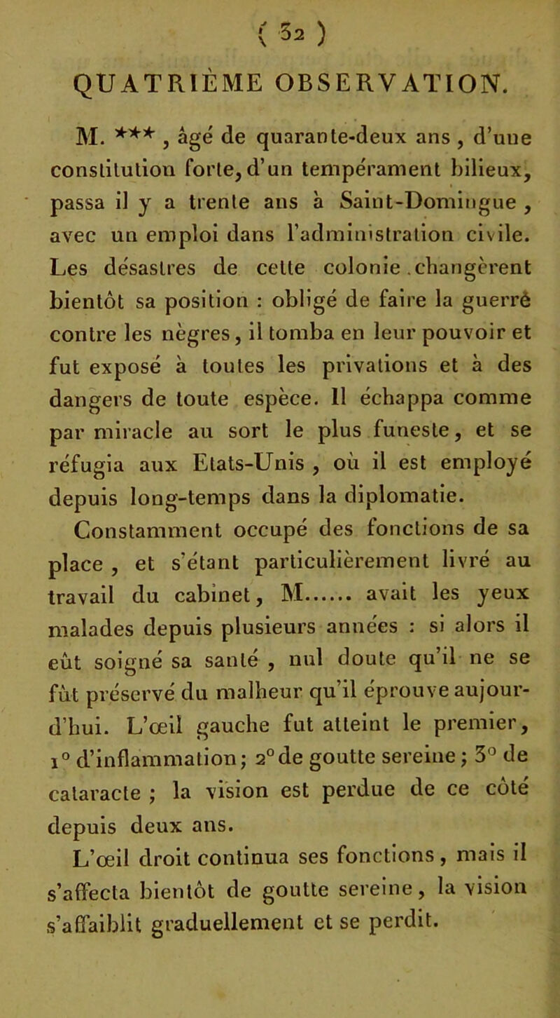QUATRIÈME OBSERVATION. M. *** , âgé de quarante-deux ans , d’une constitution forte,d’un tempérament bilieux, passa il y a trente ans à Saint-Domingue , avec un emploi dans l’administration civile. Les désastres de celte colonie .changèrent bientôt sa position : obligé de faire la guerrè contre les nègres, il tomba en leur pouvoir et fut exposé à toutes les privations et à des dangers de toute espèce. 11 échappa comme par miracle au sort le plus funeste, et se réfugia aux Etats-Unis , où il est employé depuis long-temps dans la diplomatie. Constamment occupé des fonctions de sa place , et s’étant particulièrement livré au travail du cabinet, M avait les yeux malades depuis plusieurs années : si alors il eût soigné sa santé , nul doute qu’il ne se fut préservé du malheur qu’il éprouve aujour- d’hui. L’œil gauche fut atteint le premier, i° d’inflammation ; 2° de goutte sereine ; 3° de cataracte ; la vision est perdue de ce côté depuis deux ans. L’œil droit continua ses fonctions, mais il s’affecta bientôt de goutte sereine, la vision s’affaiblit graduellement et se perdit.