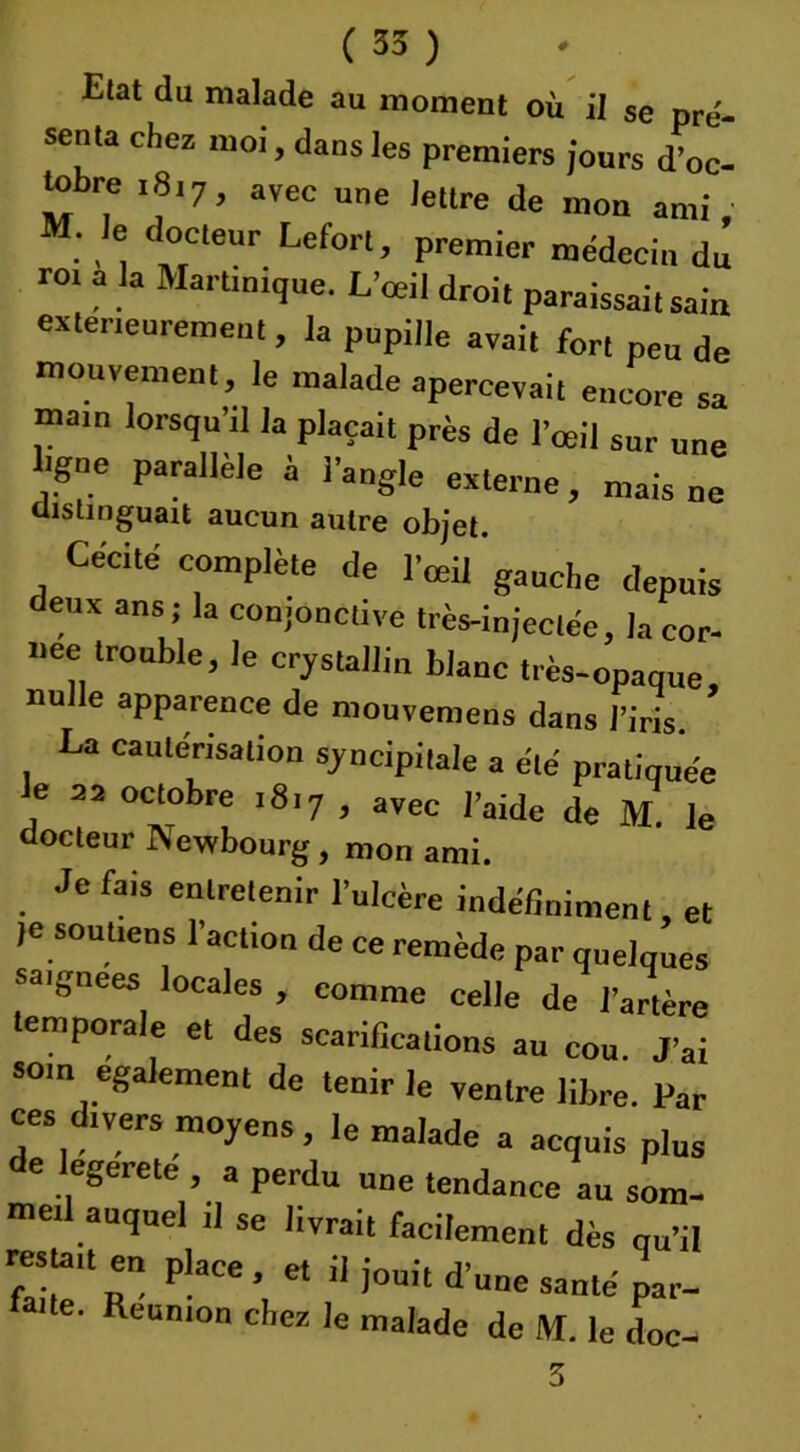 Elat du malade au moment où il se pré- senta chez moi, dans les premiers jours d’oc- tobre ,8,7, avec une lettre de mon ami; M. Je docteur Lefort, premier médecin du roi a la Martinique. L’œil droit paraissait sain extérieurement , la pupille avait fort peu de mouvement, le malade apercevait encore sa main lorsqu’il la plaçait près de l’œil sur une ligne parallèle à l’angle externe, mais ne distinguait aucun autre objet. Cécité complète de l'œil'gauche depuis deux ans ; la conjonctive très-injectée, la cor- née trouble, le cristallin blanc très-opaque nulle apparence de mouvemens dans l’iris. * La cautérisation sjncipitale a été pratiquée Je 22 octobre 1817 , avec l’aide de M. le docteur Newbourg, mon ami. Je fais entretenir l’ulcère indéfiniment, et le soutiens l’action de ce remède par quelques saignées locales , comme celle de l’artère * r , ons au cou. J’ai som egalement de tenir le ventre libre. Par ces divers moyens, le malade a acquis plus de legerete , a perdu une tendance au som- meil auquel il se livrait facilement dès qu’il msta,t en place, et il jouit d’une santé par- la,te' Reumon le malade de M. le doc- 3