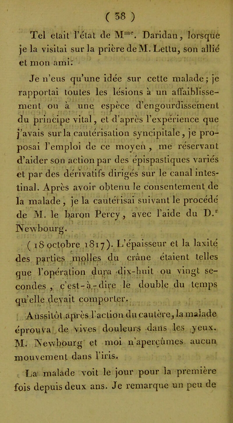 Tel elait l’état de Mme. Daridan, lorsque je la visitai sur la prière de M. Lettu, son allié et mon ami; Je n’eus qu’une idée sur cette malade ; je rapportai toutes les lésions à un affaiblisse- ment ou à une espèce d’engourdissement du principe vital, et d’après l’expérience que j’avais sur la cautérisation syncipitale, je pro- posai l’emploi de ce moyen , me réservant d’aider son action par des épispastiques variés et par des dérivatifs dirigés sur le canal intes- tinal. Après avoir obtenu le consentement de la malade , je la cautérisai suivant le procédé de M. le baron Percy, avec l’aide du D.r Newbourg. ( 18 octobre 1817). L’épaisseur et la laxité des parties molles du crâne étaient telles que l’opération dura .dix-huit ou vingt se- condes , c’est-à-dire le double du temps quelle devait comporter. Aussitôt.après l’action du cautère, la malade éprouva de vives douleurs dans les yeux. M. Newbourg et moi n’aperçûmes aucun mouvement dans l’iris. La malade voit le jour pour la première fois depuis deux ans. Je remarque un peu de