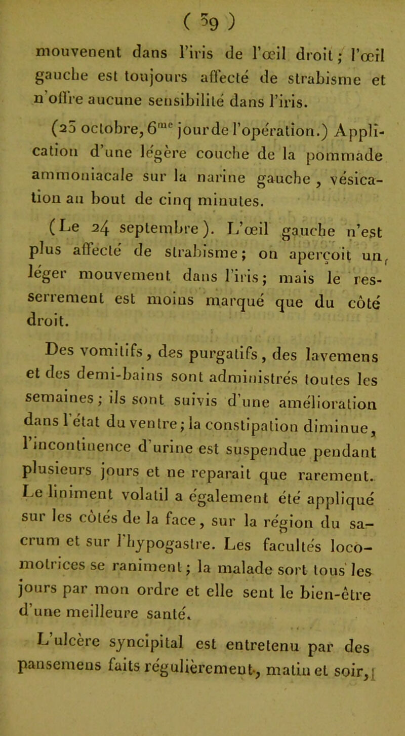 mouvenent clans l’iris de l’œil droit i l’œil gauche est toujours affecté de strabisme et n'offre aucune sensibilité dans l’iris. (25 octobre,6me jourde l’opération.) Appli- cation d une légère couche de la pommade ammoniacale sur la narine gauche , vésica- tion au bout de cinq minutes. (Le 24 septembre). L’œil gauche n’est plus afleclé de strabisme; on aperçoit un, léger mouvement dans l’iris ; mais le res- serrement est moins marqué que du côté droit. Des vomitifs, des purgatifs, des lavemens et des demi-bains sont administrés toutes les semaines ; ils sont suivis d’une amélioration dans 1 état du ventre; la constipation diminue, l’incontinence d’urine est suspendue pendant plusieurs jours et ne réparait que rarement. Le Uniment volatil a également été appliqué sui les cotés de la face, sur la région du sa— ci uni et sur 1 hypogastre. Les facultés locô- moti ices se raniment ; la malade sort tous les jours par mon ordre et elle sent le bien-être d’une meilleure santé. L ulcère syncipital est entretenu par des pansemens faits régulièrement-, matin et soir.